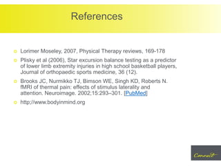 References
 Lorimer Moseley, 2007, Physical Therapy reviews, 169-178
 Plisky et al (2006), Star excursion balance testing as a predictor
of lower limb extremity injuries in high school basketball players,
Journal of orthopaedic sports medicine, 36 (12).
 Brooks JC, Nurmikko TJ, Bimson WE, Singh KD, Roberts N.
fMRI of thermal pain: effects of stimulus laterality and
attention. Neuroimage. 2002;15:293–301. [PubMed]
 http;//www.bodyinmind.org
 