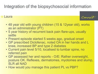 Integration of the biopsychosocial information
 Laura
• 48 year old with young children (15 & 12year old), works
as an administrator (PT)
• 5 year history of recurrent back pain flare-ups, usually
settle
• Present episode started 5 weeks ago, gradual onset
• GP prescribed Diclofenac, noted OA in her hands and L
knee, increased BP and type 2 diabetes
• Current pain level 5/10, localised to lumbar spine, no
referred pain
• GP assessed her and reports - O/E: Rather overweight,
posture OK. Reflexes, dermatomes, myotomes and slump,
SLR all NAD
• How would you manage this patient PL vs PBP?
 