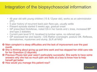 Integration of the biopsychosocial information
• 48 year old with young children (15 & 12year old), works as an administrator
(PT)
• 5 year history of recurrent back pain flare-ups, usually settle
• Present episode started 5 weeks ago, gradual onset
• GP prescribed Diclofenac, noted OA in her hands and L knee, increased BP
and type 2 diabetes
• Current pain level 5/10, localised to lumbar spine, no referred pain
• GP assessed her and reports - O/E:Rather overweight, posture OK. Reflexes,
dermatomes, myotomes and slump, SLR all NAD
 Main complaint is sleep difficulties and the lack of improvement over the past
month
 She is thinking about giving up part time work and has stopped her child care role
for her Grandson (2 days/wk)
 Previous Physio last year wasn’t particularly successful. She wants to have some
answers why she has so much pain and feels at a loss to know how to help
herself get better
 How would you manage this patient now?
 