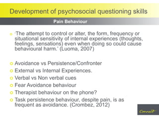 Development of psychosocial questioning skills
 ‘The attempt to control or alter, the form, frequency or
situational sensitivity of internal experiences (thoughts,
feelings, sensations) even when doing so could cause
behavioural harm.’ (Luoma, 2007)
 Avoidance vs Persistence/Confronter
 External vs Internal Experiences.
 Verbal vs Non verbal cues
 Fear Avoidance behaviour
 Therapist behaviour on the phone?
 Task persistence behaviour, despite pain, is as
frequent as avoidance. (Crombez, 2012)
Pain Behaviour
 