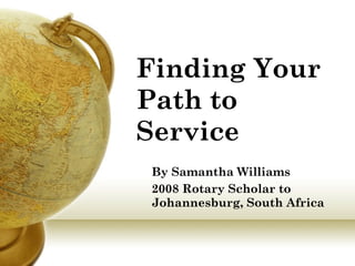 Finding Your Path to Service   By Samantha Williams 2008 Rotary Scholar to Johannesburg, South Africa 