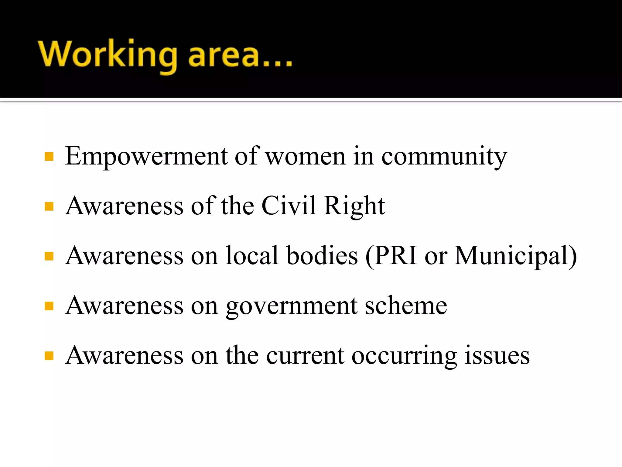  Empowerment of women in community
 Awareness of the Civil Right
 Awareness on local bodies (PRI or Municipal)
 Awareness on government scheme
 Awareness on the current occurring issues
 