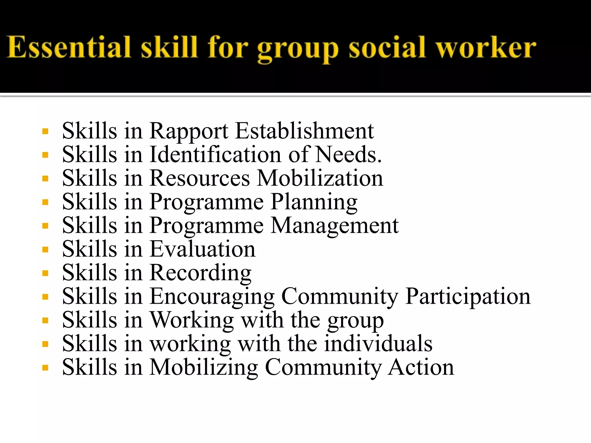 Skills in Rapport Establishment
 Skills in Identification of Needs.
 Skills in Resources Mobilization
 Skills in Programme Planning
 Skills in Programme Management
 Skills in Evaluation
 Skills in Recording
 Skills in Encouraging Community Participation
 Skills in Working with the group
 Skills in working with the individuals
 Skills in Mobilizing Community Action
 
