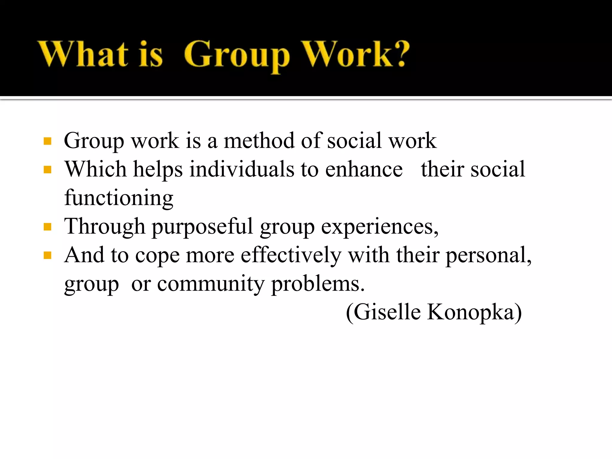  Group work is a method of social work
 Which helps individuals to enhance their social
functioning
 Through purposeful group experiences,
 And to cope more effectively with their personal,
group or community problems.
(Giselle Konopka)
 