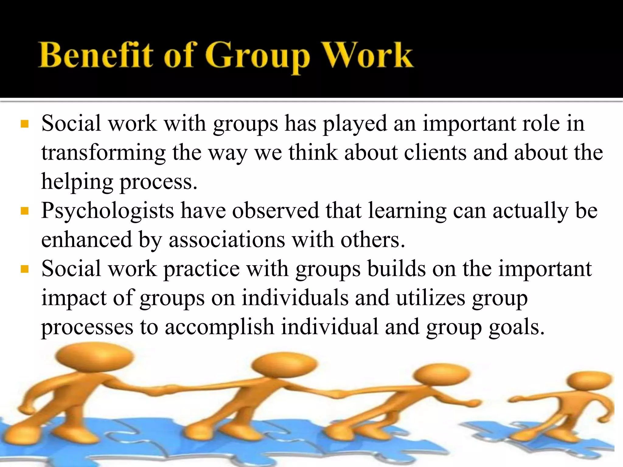  Social work with groups has played an important role in
transforming the way we think about clients and about the
helping process.
 Psychologists have observed that learning can actually be
enhanced by associations with others.
 Social work practice with groups builds on the important
impact of groups on individuals and utilizes group
processes to accomplish individual and group goals.
 