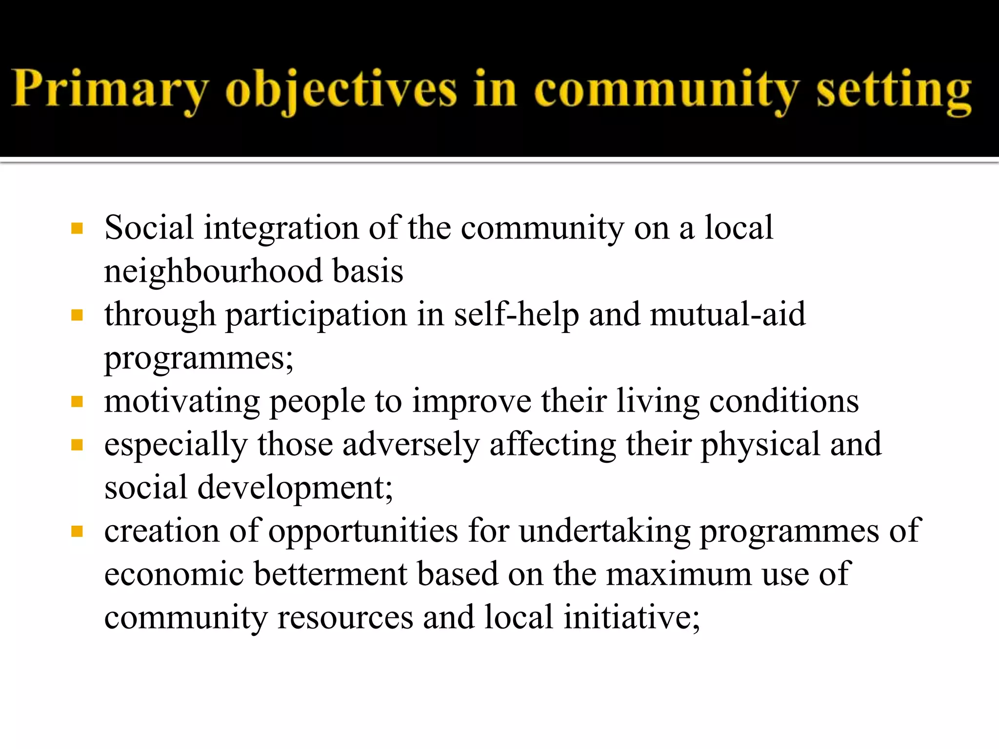  Social integration of the community on a local
neighbourhood basis
 through participation in self-help and mutual-aid
programmes;
 motivating people to improve their living conditions
 especially those adversely affecting their physical and
social development;
 creation of opportunities for undertaking programmes of
economic betterment based on the maximum use of
community resources and local initiative;
 