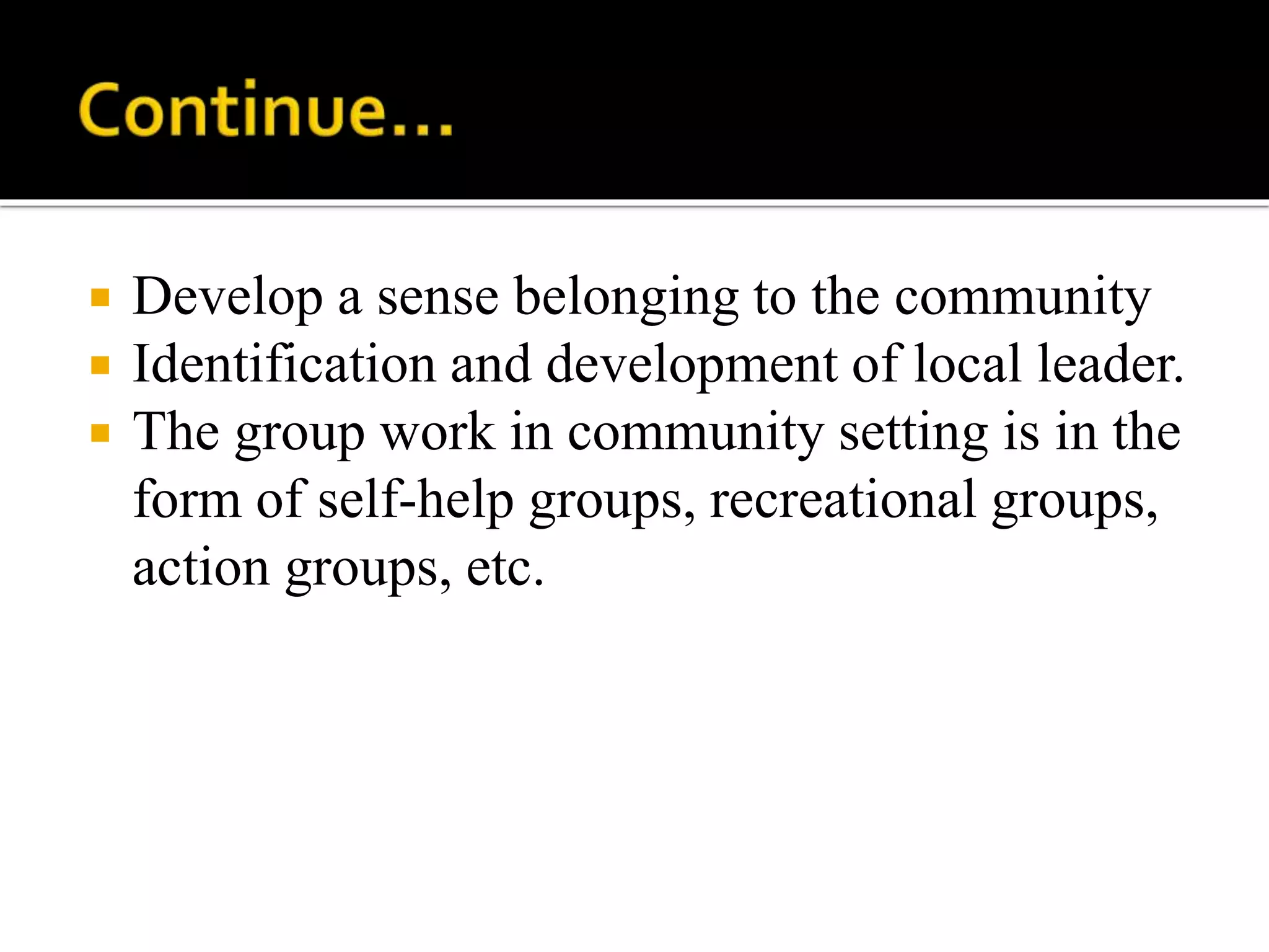  Develop a sense belonging to the community
 Identification and development of local leader.
 The group work in community setting is in the
form of self-help groups, recreational groups,
action groups, etc.
 