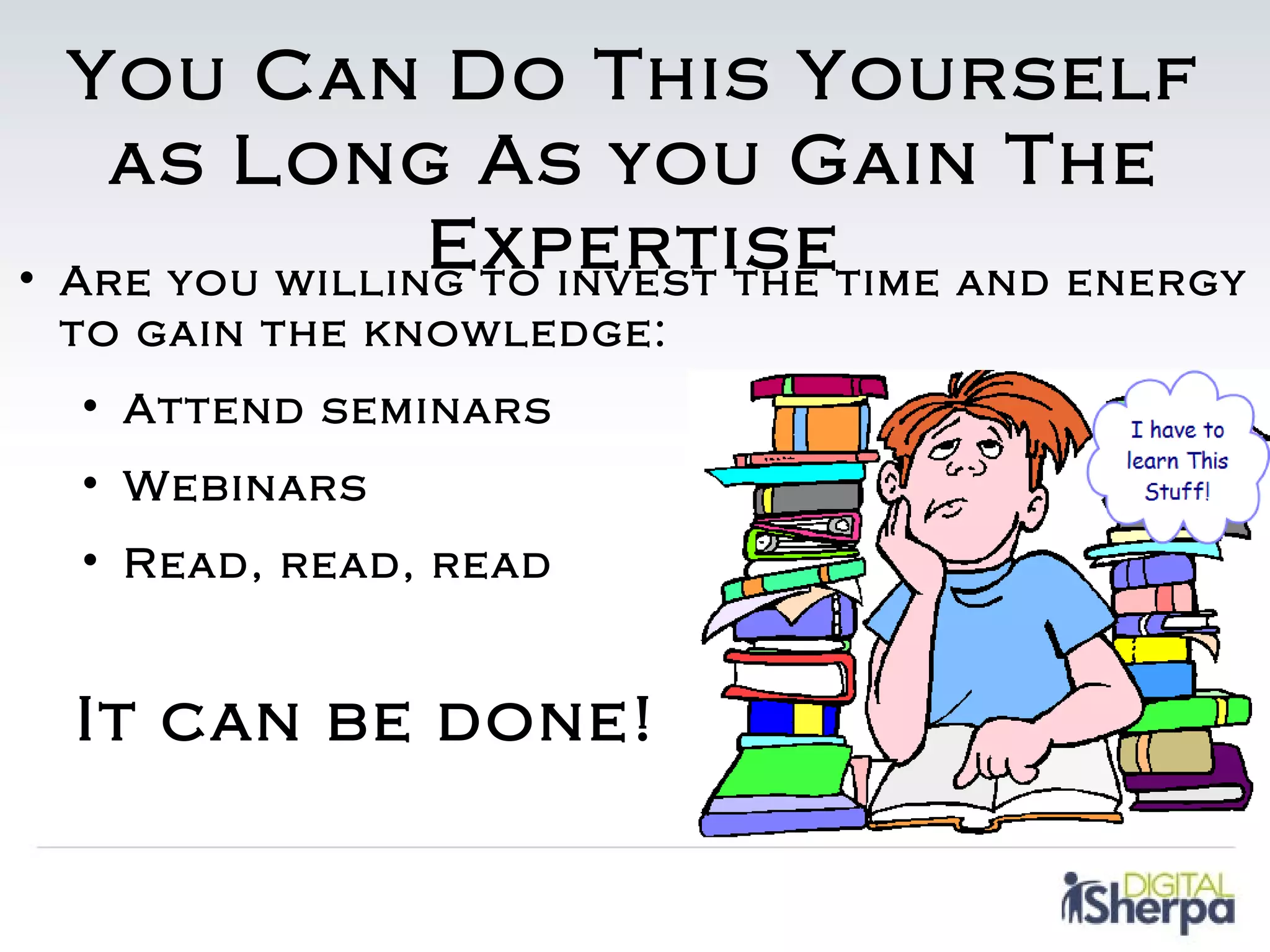 You Can Do This Yourself
   as Long As you Gain The
                Expertisetime and energy
• Are you willing to invest the
 to gain the knowledge:
  • Attend seminars
  • Webinars
  • Read, read, read


  It can be done!
 