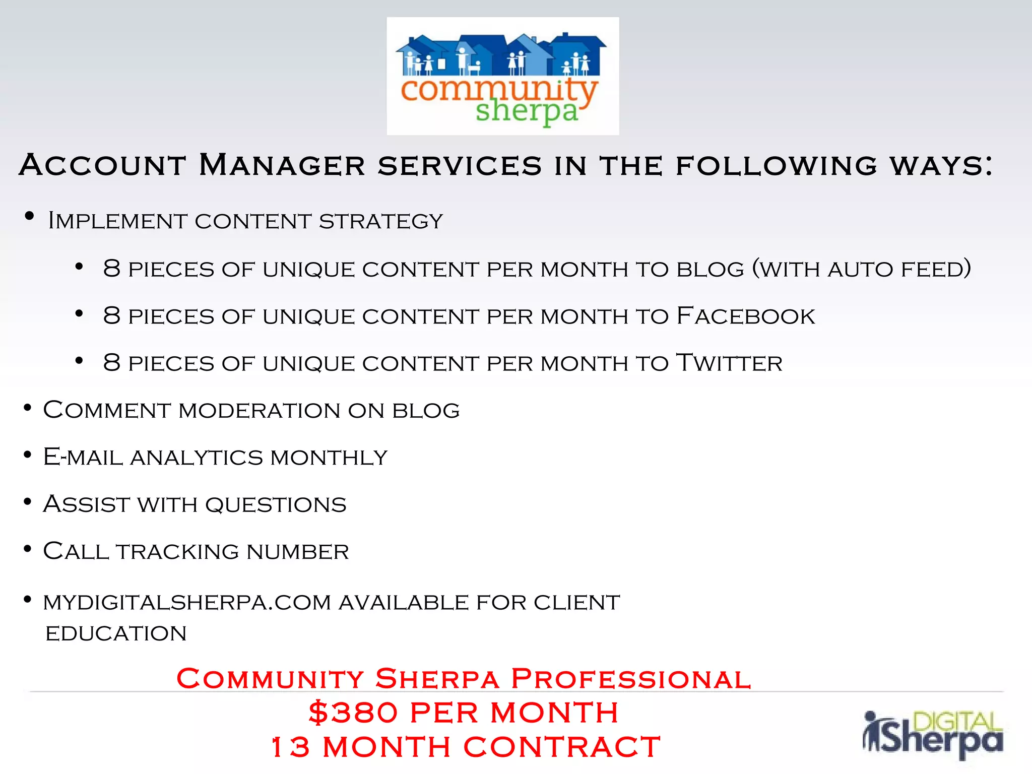 Account Manager services in the following ways:
• Implement content strategy
   • 8 pieces of unique content per month to blog (with auto feed)
   • 8 pieces of unique content per month to Facebook
   • 8 pieces of unique content per month to Twitter
• Comment moderation on blog
• E-mail analytics monthly
• Assist with questions
• Call tracking number
• mydigitalsherpa.com available for client
  education
           Community Sherpa Professional
                 $380 PER MONTH
               13 MONTH CONTRACT
 
