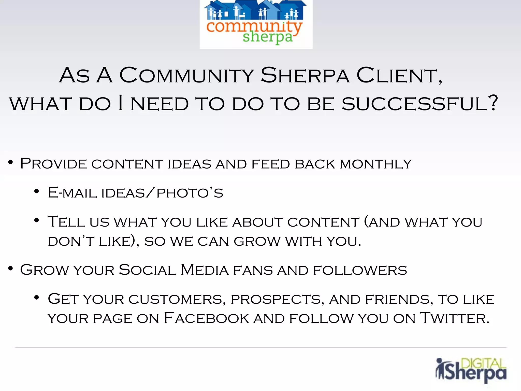 As A Community Sherpa Client,
what do I need to do to be successful?

• Provide content ideas and feed back monthly
  • E-mail ideas/photo’s
  • Tell us what you like about content (and what you
    don’t like), so we can grow with you.
• Grow your Social Media fans and followers
  • Get your customers, prospects, and friends, to like
    your page on Facebook and follow you on Twitter.
 