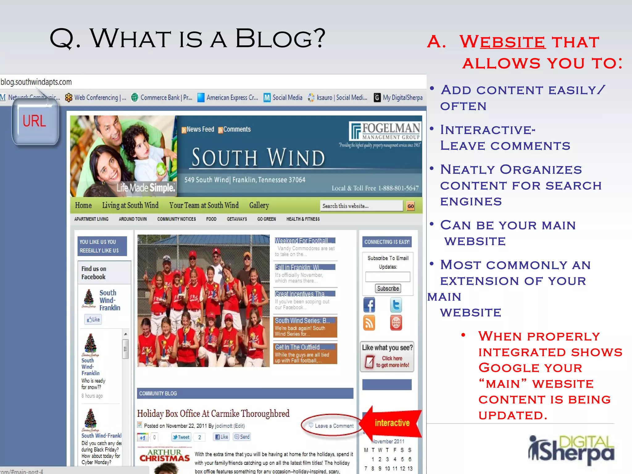Q. What is a Blog?   A. Website that
                        allows you to:
                     • Add content easily/
                      often
                     • Interactive-
                       Leave comments
                     • Neatly Organizes
                       content for search
                       engines
                     • Can be your main
                       website
                     • Most commonly an
                       extension of your
                     main
                       website
                        • When properly
                          integrated shows
                          Google your
                          “main” website
                          content is being
                          updated.
 