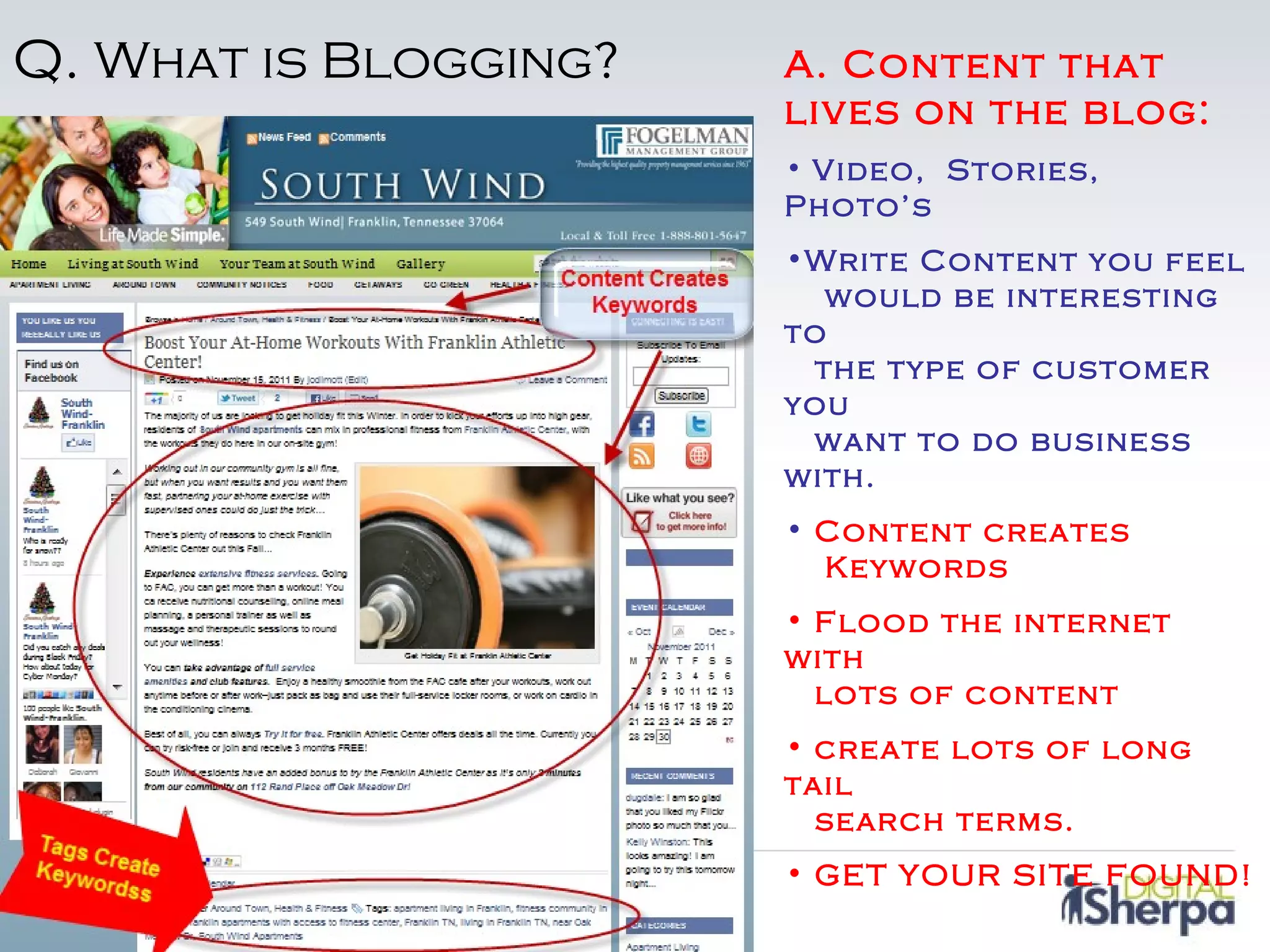 Q. What is Blogging?   A. Content that
                       lives on the blog:
                       • Video, Stories,
                       Photo’s
                       •Write Content you feel
                          would be interesting
                       to
                         the type of customer
                       you
                         want to do business
                       with.
                       • Content creates
                         Keywords
                       • Flood the internet
                       with
                         lots of content
                       • create lots of long
                       tail
                         search terms.
                       • GET YOUR SITE FOUND!
 
