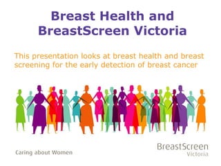 Breast Health and 
BreastScreen Victoria 
This presentation looks at breast health and breast 
screening for the early detection of breast cancer 
September 2014 
 