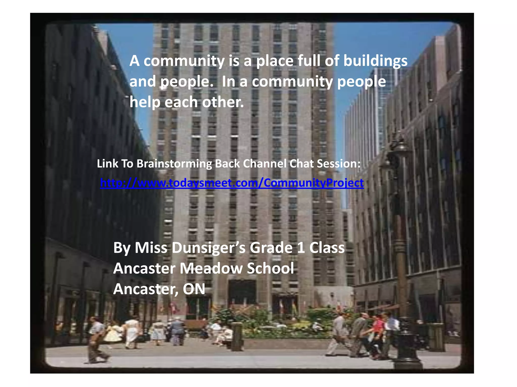 A community is a place full of buildings and people.  In a community people help each other.Link To Brainstorming Back Channel Chat Session:http://www.todaysmeet.com/CommunityProjectBy Miss Dunsiger’s Grade 1 ClassAncaster Meadow SchoolAncaster, ON