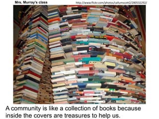 Mrs. Murray’s classhttp://www.flickr.com/photos/callumscott2/280532292/A community is like a collection of books because inside the covers are treasures to help us.