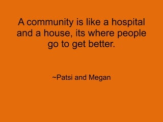 A community is like a hospital and a house, its where people go to get better.~Patsi and Megan