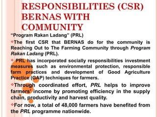 RESPONSIBILITIES (CSR)
BERNAS WITH
COMMUNITY
 “Program Rakan Ladang” (PRL)
The first CSR that BERNAS do for the community is
Reaching Out to The Farming Community through Program
Rakan Ladang (PRL).
 PRL has incorporated socially responsibilities investment
measures such as environmental protection, responsible
farm practices and development of Good Agriculture
Practice (GAP) techniques for farmers.
Through coordinated effort, PRL helps to improve
farmers’ income by promoting efficiency in the supply
chain, productivity and harvest quality.
For now, a total of 48,000 farmers have benefited from
the PRL programme nationwide.
 