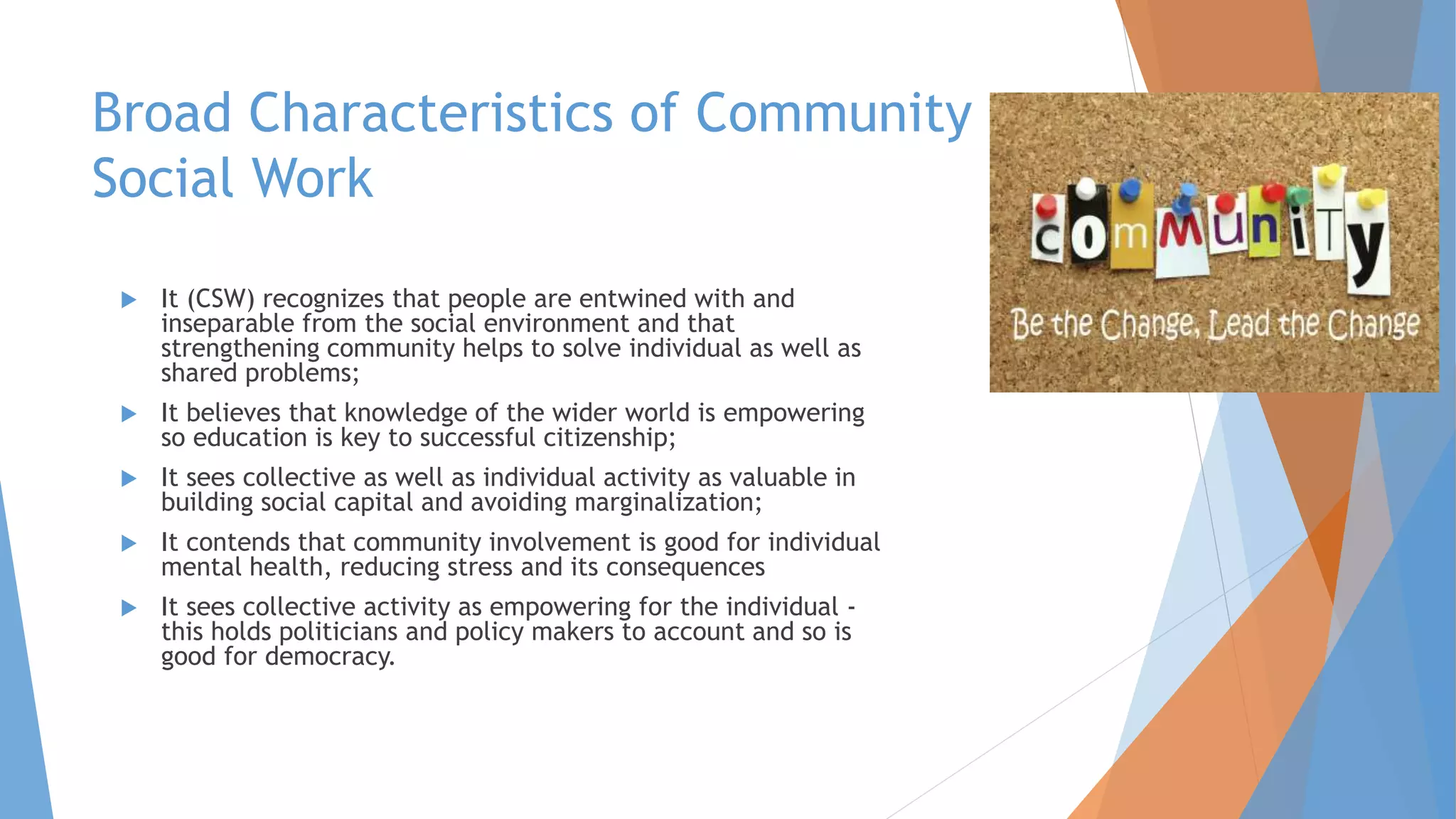 Broad Characteristics of Community
Social Work
 It (CSW) recognizes that people are entwined with and
inseparable from the social environment and that
strengthening community helps to solve individual as well as
shared problems;
 It believes that knowledge of the wider world is empowering
so education is key to successful citizenship;
 It sees collective as well as individual activity as valuable in
building social capital and avoiding marginalization;
 It contends that community involvement is good for individual
mental health, reducing stress and its consequences
 It sees collective activity as empowering for the individual -
this holds politicians and policy makers to account and so is
good for democracy.
 
