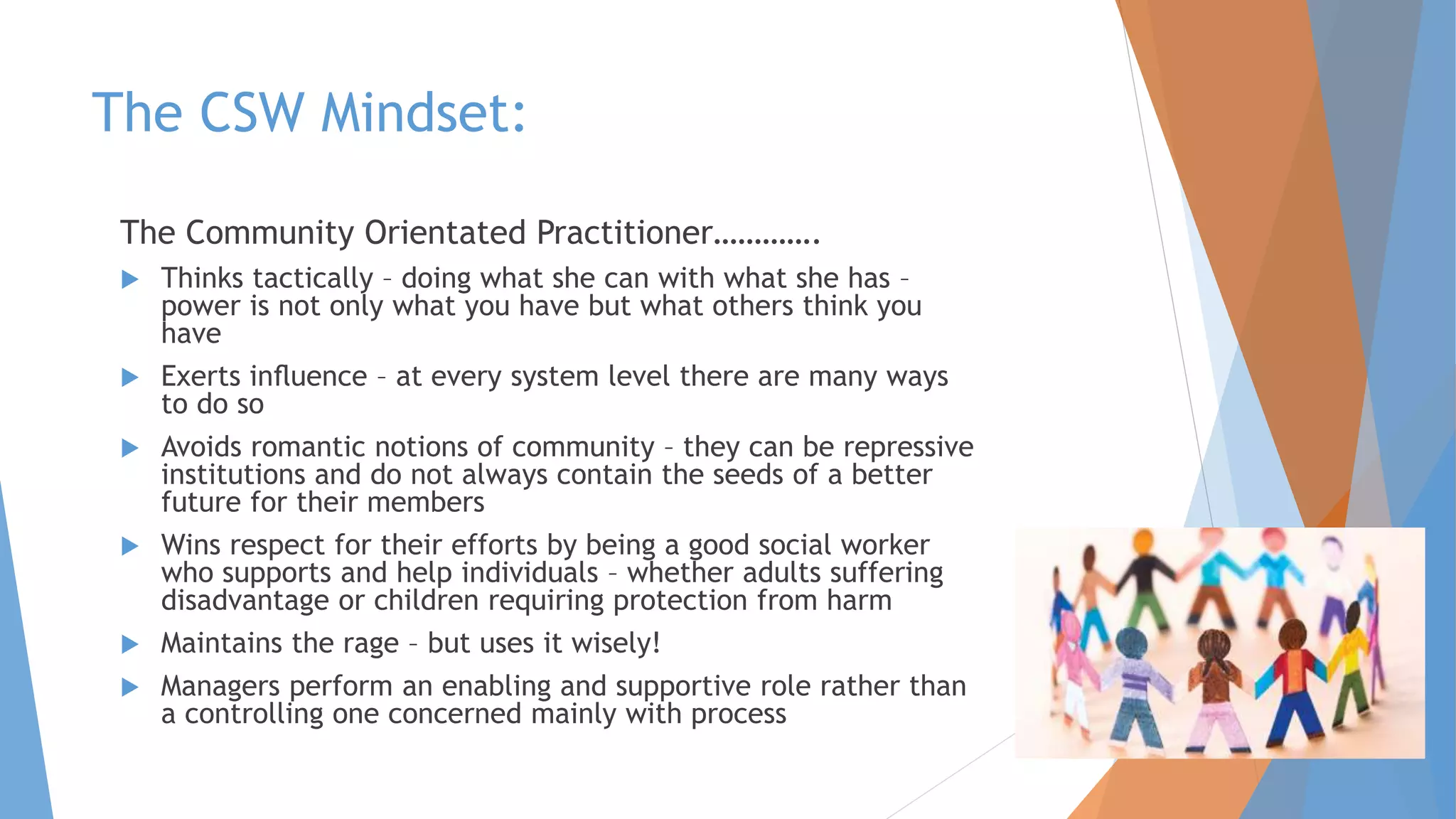 The CSW Mindset:
The Community Orientated Practitioner………….
 Thinks tactically – doing what she can with what she has –
power is not only what you have but what others think you
have
 Exerts inﬂuence – at every system level there are many ways
to do so
 Avoids romantic notions of community – they can be repressive
institutions and do not always contain the seeds of a better
future for their members
 Wins respect for their efforts by being a good social worker
who supports and help individuals – whether adults suffering
disadvantage or children requiring protection from harm
 Maintains the rage – but uses it wisely!
 Managers perform an enabling and supportive role rather than
a controlling one concerned mainly with process
 