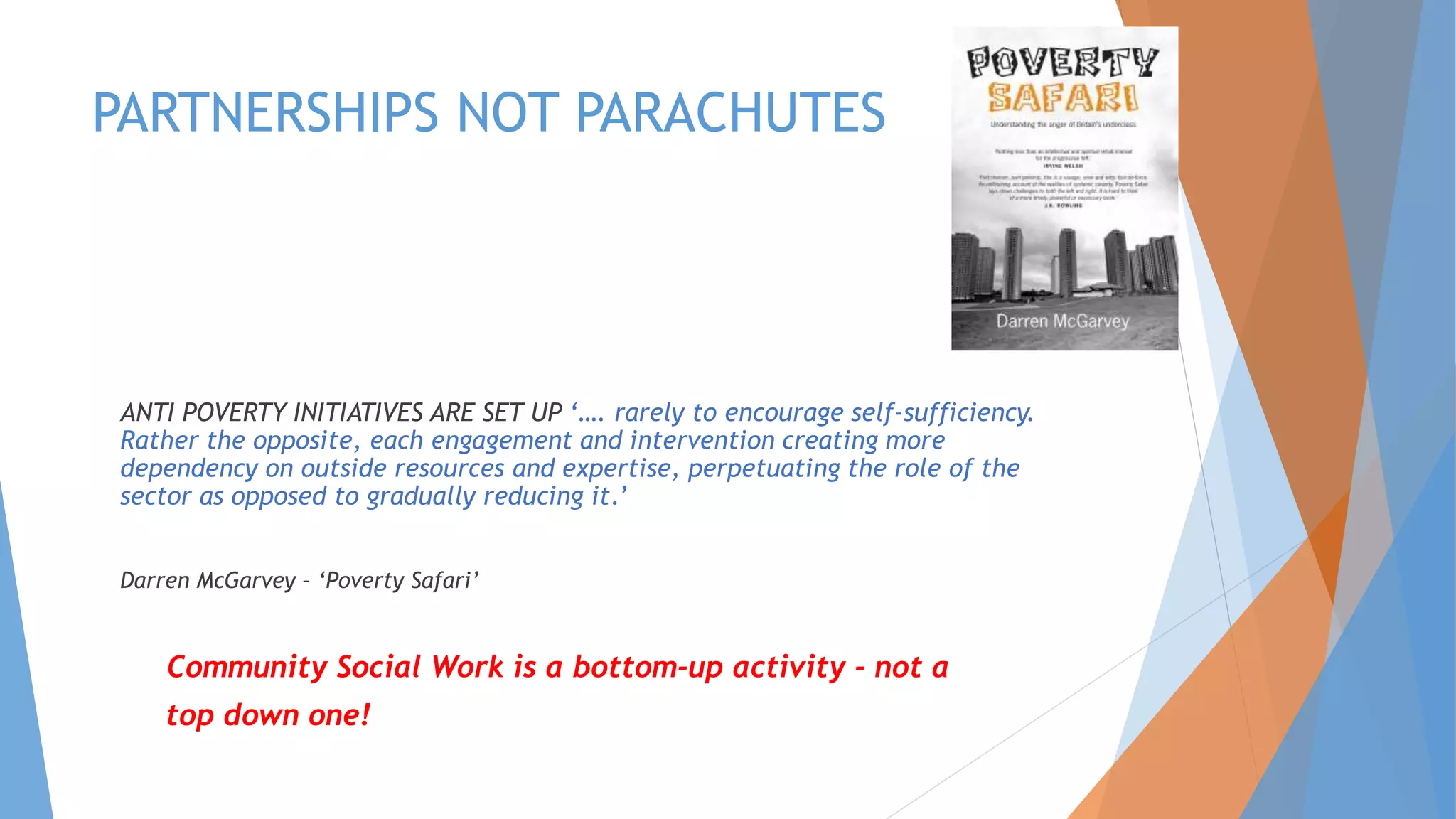 PARTNERSHIPS NOT PARACHUTES
ANTI POVERTY INITIATIVES ARE SET UP ‘…. rarely to encourage self-sufficiency.
Rather the opposite, each engagement and intervention creating more
dependency on outside resources and expertise, perpetuating the role of the
sector as opposed to gradually reducing it.’
Darren McGarvey – ‘Poverty Safari’
Community Social Work is a bottom-up activity - not a
top down one!
 