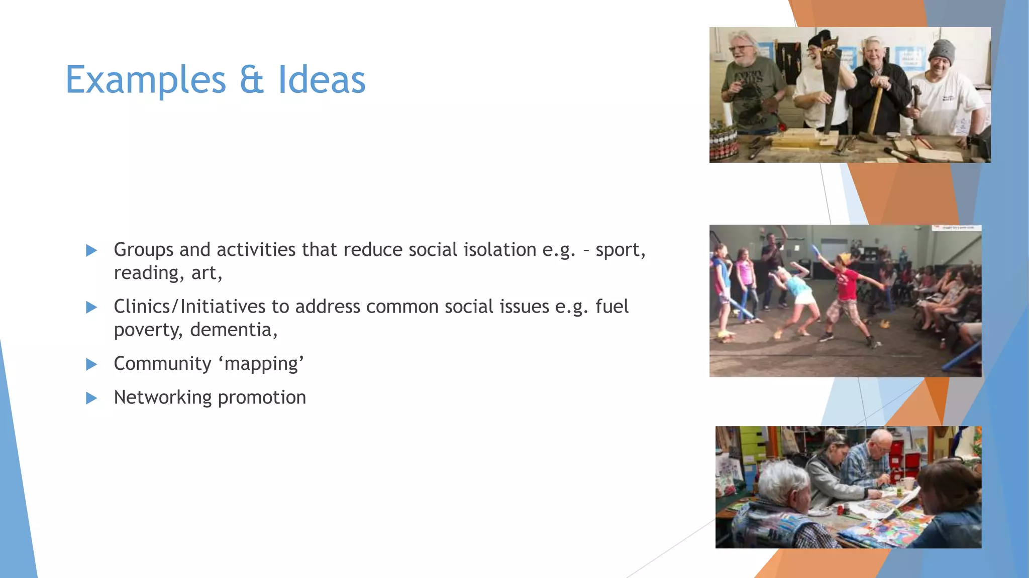 Examples & Ideas
 Groups and activities that reduce social isolation e.g. – sport,
reading, art,
 Clinics/Initiatives to address common social issues e.g. fuel
poverty, dementia,
 Community ‘mapping’
 Networking promotion
 