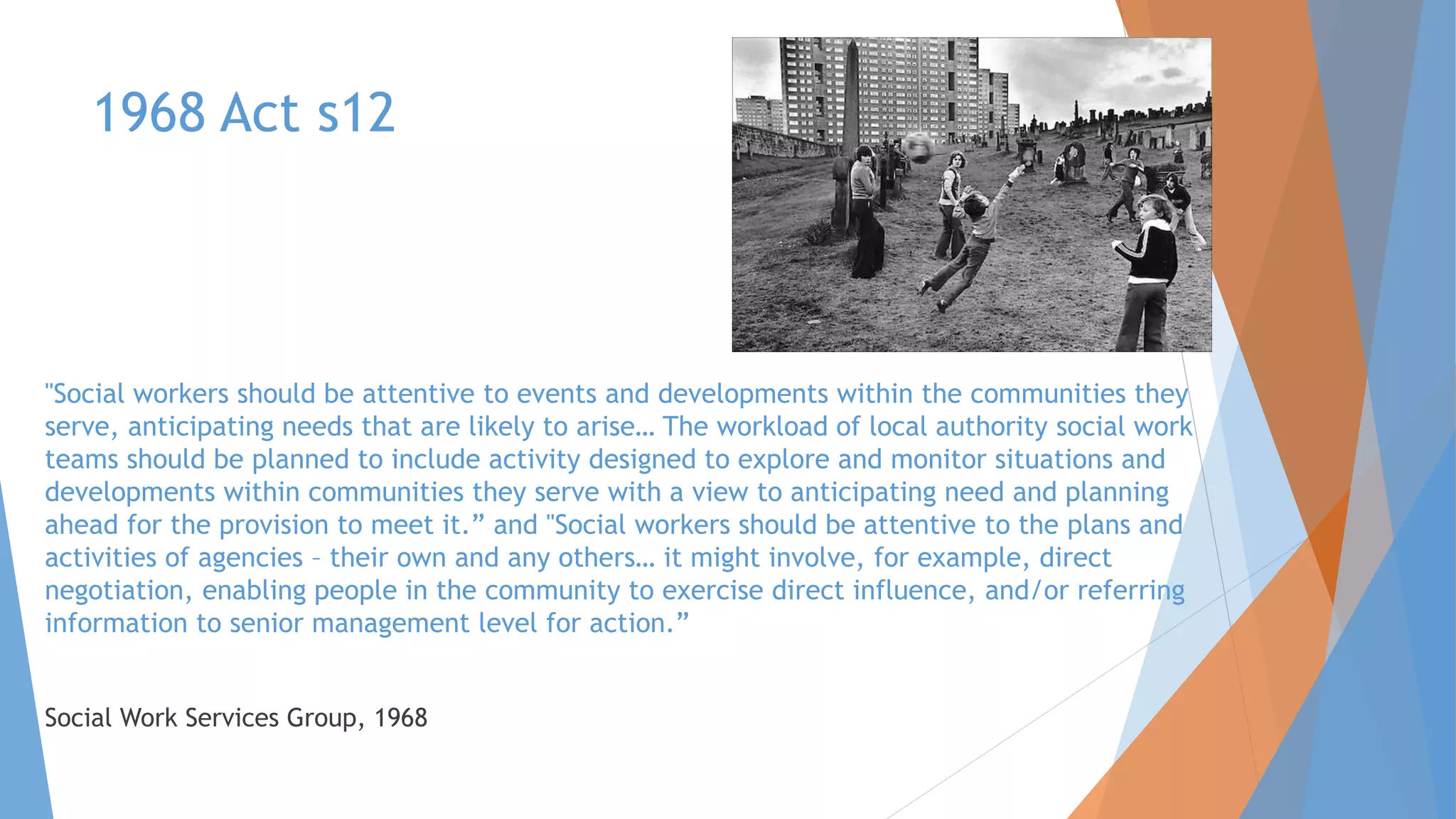 1968 Act s12
"Social workers should be attentive to events and developments within the communities they
serve, anticipating needs that are likely to arise… The workload of local authority social work
teams should be planned to include activity designed to explore and monitor situations and
developments within communities they serve with a view to anticipating need and planning
ahead for the provision to meet it.” and "Social workers should be attentive to the plans and
activities of agencies – their own and any others… it might involve, for example, direct
negotiation, enabling people in the community to exercise direct influence, and/or referring
information to senior management level for action.”
Social Work Services Group, 1968
 