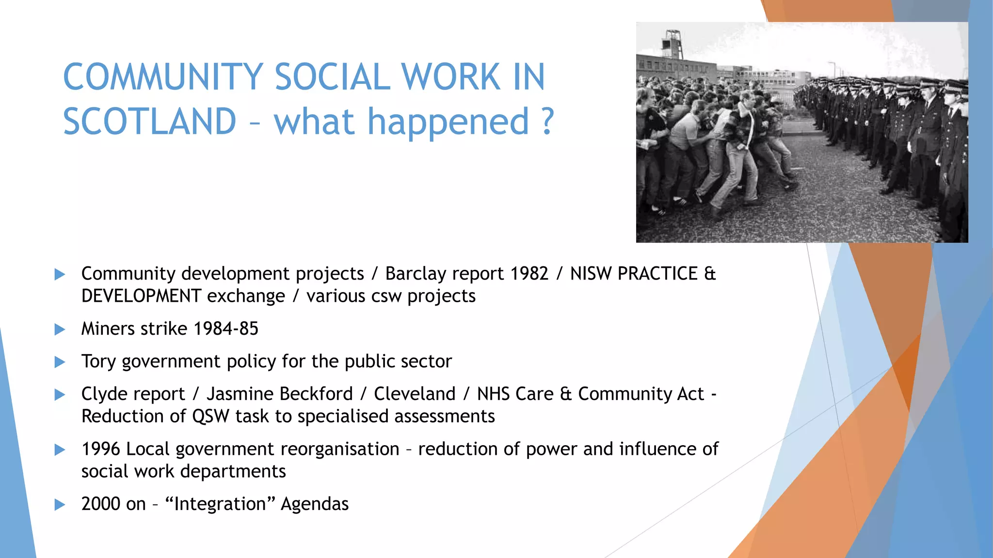 COMMUNITY SOCIAL WORK IN
SCOTLAND – what happened ?
 Community development projects / Barclay report 1982 / NISW PRACTICE &
DEVELOPMENT exchange / various csw projects
 Miners strike 1984-85
 Tory government policy for the public sector
 Clyde report / Jasmine Beckford / Cleveland / NHS Care & Community Act -
Reduction of QSW task to specialised assessments
 1996 Local government reorganisation – reduction of power and influence of
social work departments
 2000 on – “Integration” Agendas
 