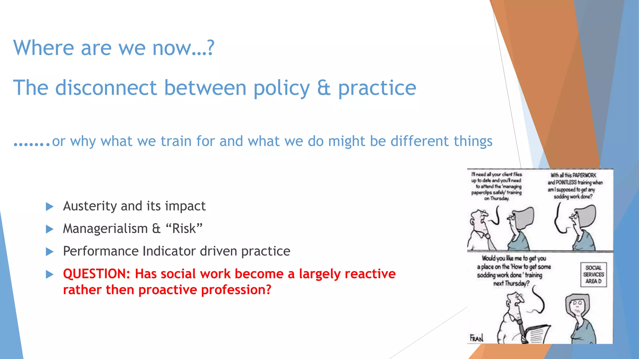 Where are we now…?
The disconnect between policy & practice
…….or why what we train for and what we do might be different things
 Austerity and its impact
 Managerialism & “Risk”
 Performance Indicator driven practice
 QUESTION: Has social work become a largely reactive
rather then proactive profession?
 
