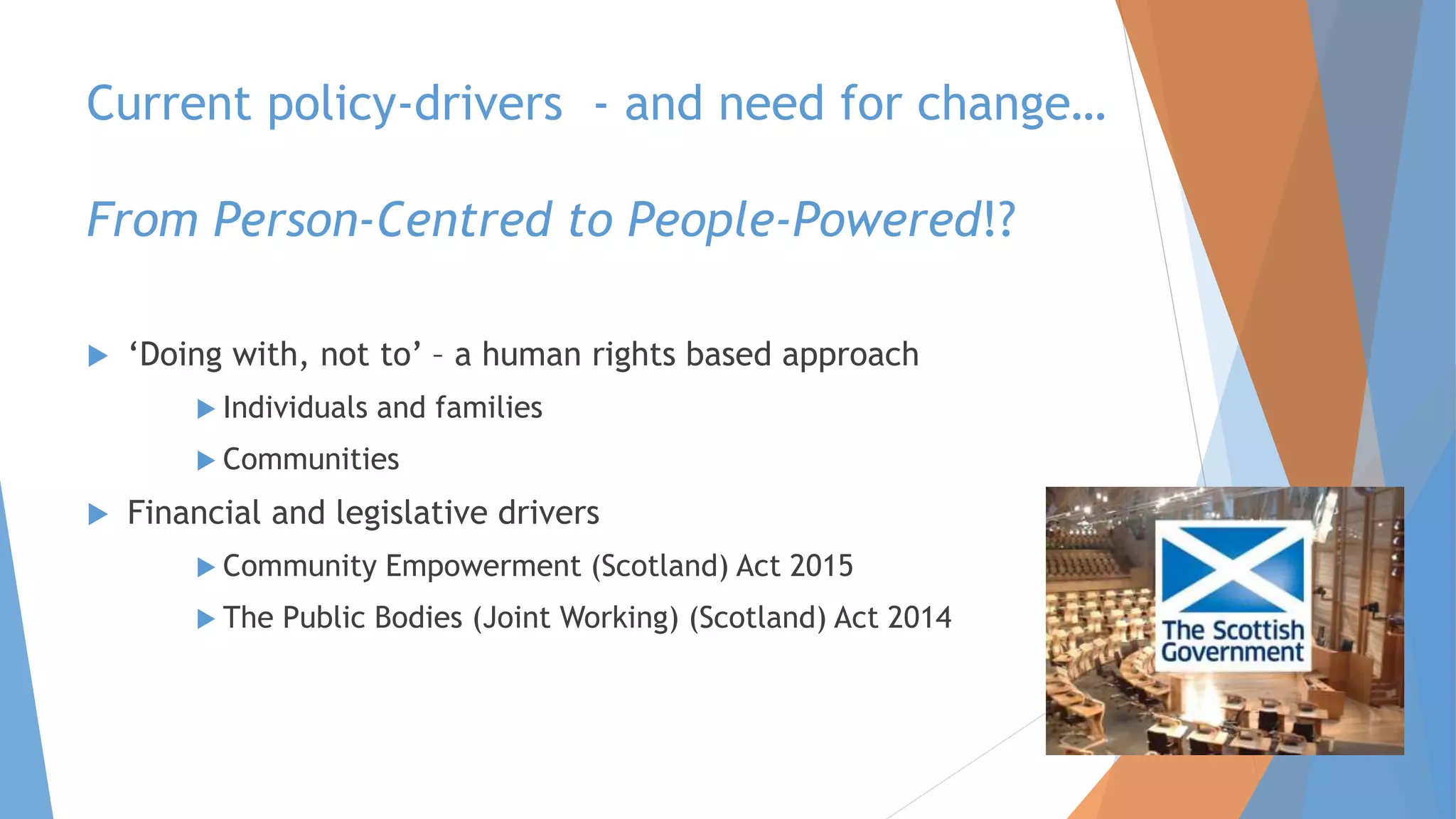 Current policy-drivers - and need for change…
From Person-Centred to People-Powered!?
 ‘Doing with, not to’ – a human rights based approach
 Individuals and families
 Communities
 Financial and legislative drivers
 Community Empowerment (Scotland) Act 2015
 The Public Bodies (Joint Working) (Scotland) Act 2014
 