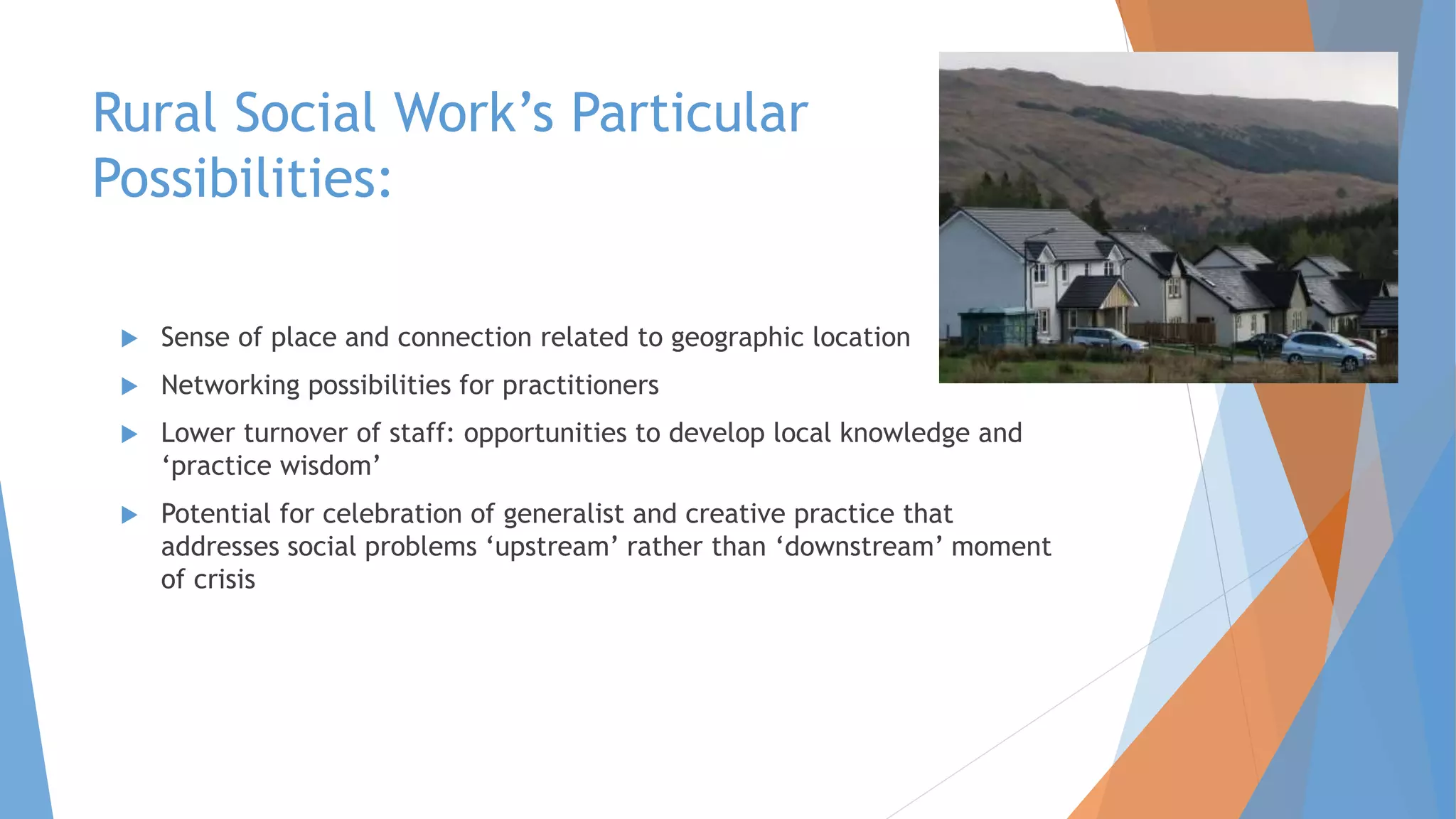 Rural Social Work’s Particular
Possibilities:
 Sense of place and connection related to geographic location
 Networking possibilities for practitioners
 Lower turnover of staff: opportunities to develop local knowledge and
‘practice wisdom’
 Potential for celebration of generalist and creative practice that
addresses social problems ‘upstream’ rather than ‘downstream’ moment
of crisis
 