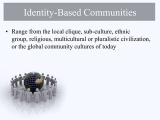 Identity-Based Communities
• Range from the local clique, sub-culture, ethnic
group, religious, multicultural or pluralistic civilization,
or the global community cultures of today
 