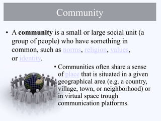 Community
• A community is a small or large social unit (a
group of people) who have something in
common, such as norms, religion, values,
or identity.
• Communities often share a sense
of place that is situated in a given
geographical area (e.g. a country,
village, town, or neighborhood) or
in virtual space trough
communication platforms.
 