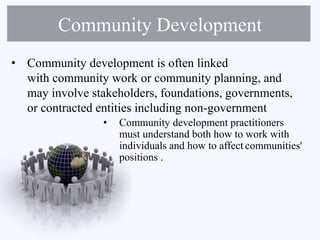 Community Development
• Community development is often linked
with community work or community planning, and
may involve stakeholders, foundations, governments,
or contracted entities including non-government
• Community development practitioners
must understand both how to work with
individuals and how to affect communities'
positions .
 