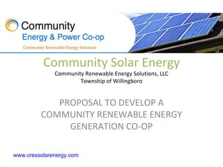 Community Solar Energy
              Community Renewable Energy Solutions, LLC
                      Township of Willingboro


            PROPOSAL TO DEVELOP A
         COMMUNITY RENEWABLE ENERGY
              GENERATION CO-OP

www.cressolarenergy.com
 