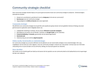 Community-strategie checklist
Deze community-strategie checklist helpt je om op een gestructureerde manier een community-strategie te analyseren. Achtereenvolgens
behandelt de checklist:

     1. Analyse van succesfactoren, geredeneerd vanuit je doelgroep (is het wel een community?)
     2. Businesscase voor een community-strategie
     3. Slagvaardigheid: de Ability to Execute door jouw organisatie

Community strategie
Wij definiëren een community-strategie als een gerichte actie waarbij een groep mensen met een gedeelte interesse of belang, duurzaam
geïnteresseerd en gebonden wordt. Mogelijke doelen zijn:

     1.   Langlopende marketing en verkoop, met als streven effectiever te zijn dan campagnes
     2.   Bevestiging van de positie van de afzender / facilitator als thought leader op het onderwerp
     3.   Productontwikkeling of innovatie, gezamenlijk met de toekomstige klanten
     4.   Klantonderzoek
     5.   Ondersteuning van een (online) uitgeef-proposite

Online media, Social media en contentstrategie.
Een community-strategie zou je kunnen definiëren als de optelsom van een social-media strategie en een contentstrategie. Het is erg
vergelijkbaar met het werk van niche-uitgevers, maar een community-strategie is relevant voor vele partijen. Centraal staan een informatie-
uitwisseling met en tussen de leden van de community, dialoog, een duurzaam gevoel van relevantie.

Deze checklist
Het invullen van de checklist geeft een beeld van de kansen die het opzetten van een community biedt en de haalbaarheid van de inspanningen
die daar voor nodig zijn.




Deze Checklist is ontwikkeld door Liones, internetbureau voor contentstrategie en online uitgeven.
Vrij gebruik is toegestaan met bronvermelding . Feedback is welkom via info@liones.nl
 