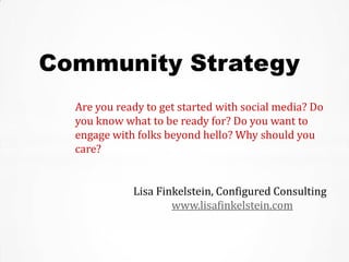 Community Strategy
  Are you ready to get started with social media? Do
  you know what to be ready for? Do you want to
  engage with folks beyond hello? Why should you
  care?


             Lisa Finkelstein, Configured Consulting
                     www.lisafinkelstein.com
 