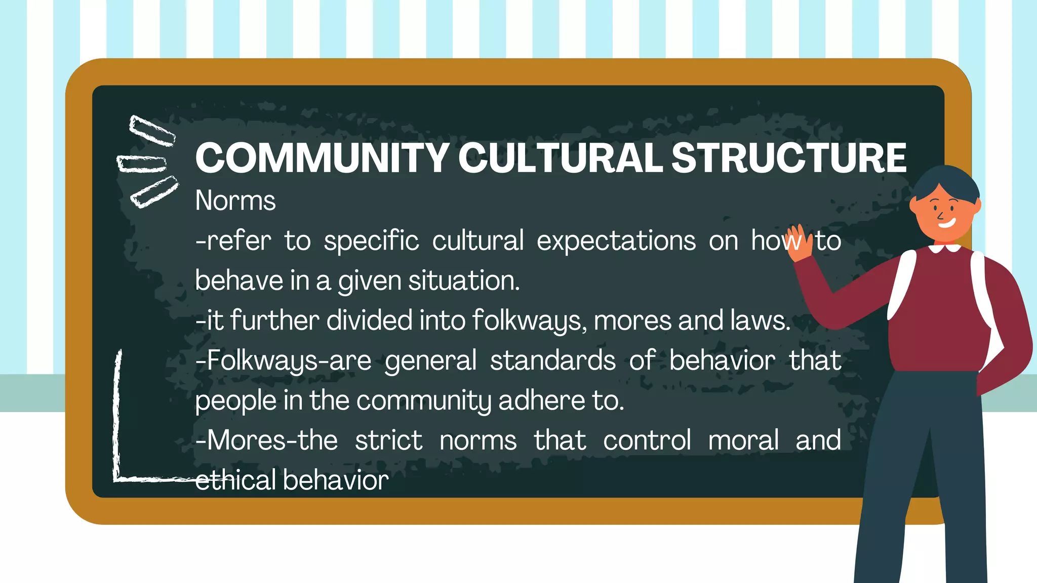 Norms
-refer to specific cultural expectations on how to
behave in a given situation.
-it further divided into folkways, mores and laws.
-Folkways-are general standards of behavior that
people in the community adhere to.
-Mores-the strict norms that control moral and
ethical behavior
COMMUNITY CULTURAL STRUCTURE
 