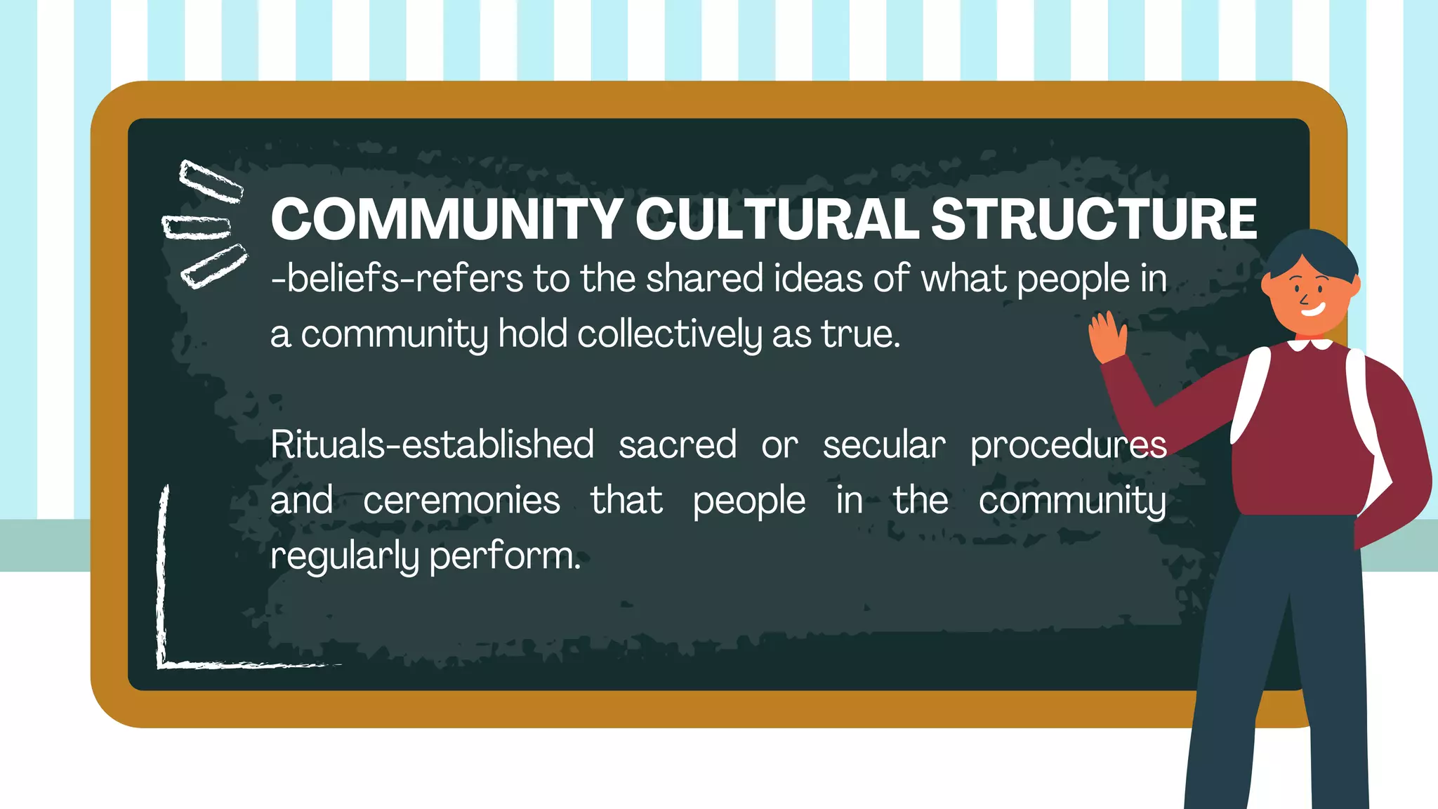 -beliefs-refers to the shared ideas of what people in
a community hold collectively as true.
Rituals-established sacred or secular procedures
and ceremonies that people in the community
regularly perform.
COMMUNITY CULTURAL STRUCTURE
 