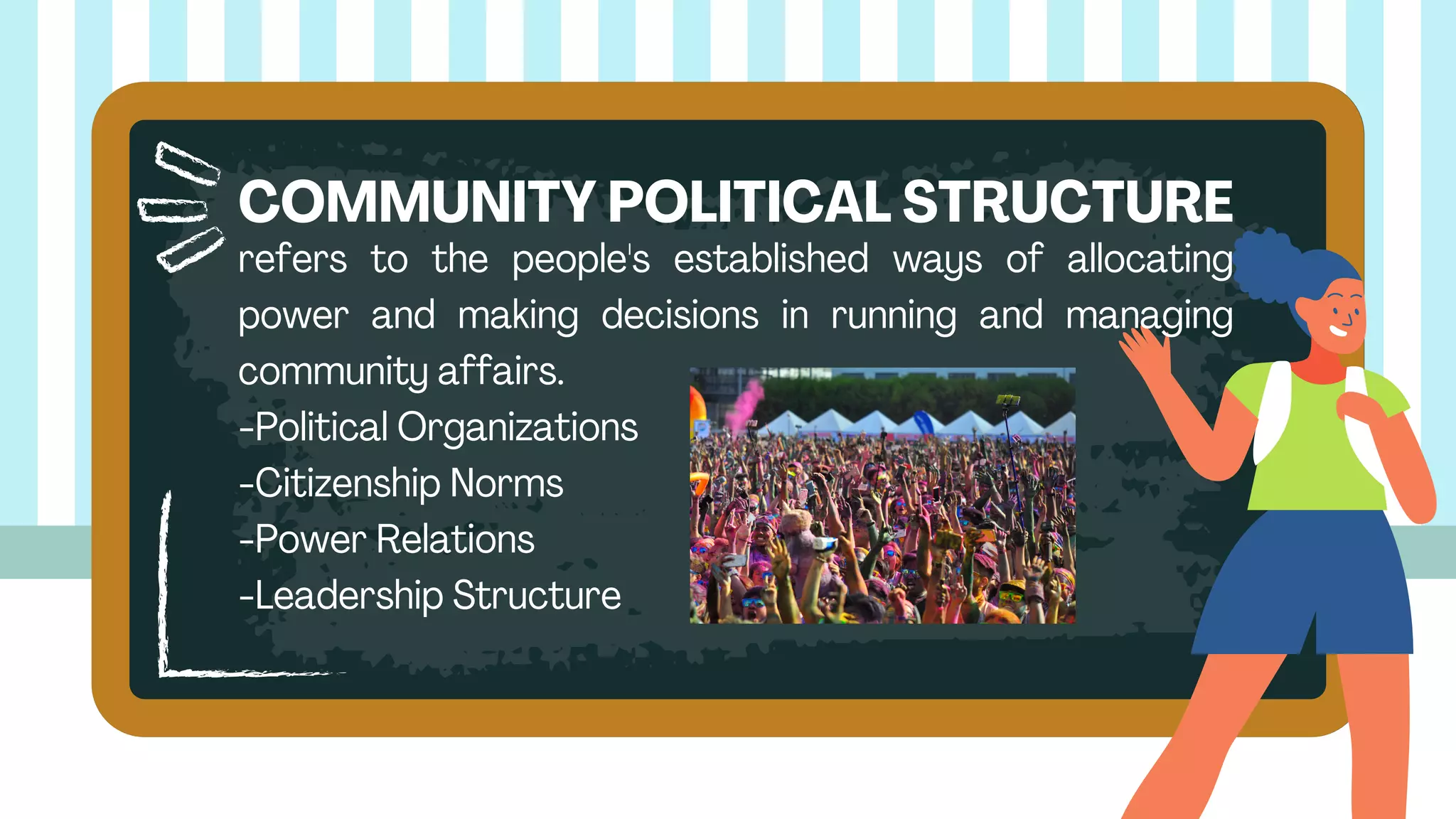 refers to the people's established ways of allocating
power and making decisions in running and managing
community affairs.
-Political Organizations
-Citizenship Norms
-Power Relations
-Leadership Structure
COMMUNITY POLITICAL STRUCTURE
 
