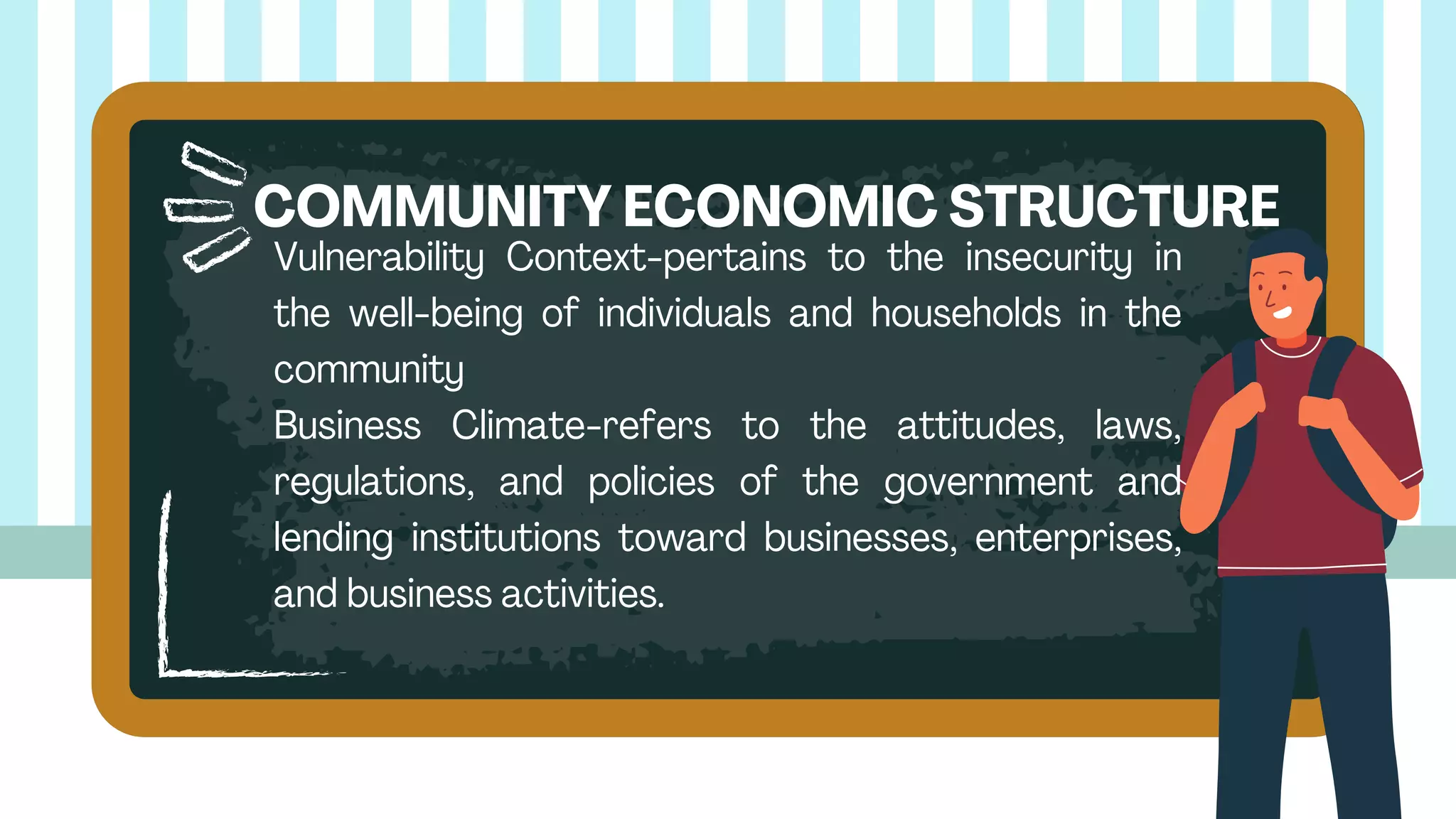 Vulnerability Context-pertains to the insecurity in
the well-being of individuals and households in the
community
Business Climate-refers to the attitudes, laws,
regulations, and policies of the government and
lending institutions toward businesses, enterprises,
and business activities.
COMMUNITY ECONOMIC STRUCTURE
 