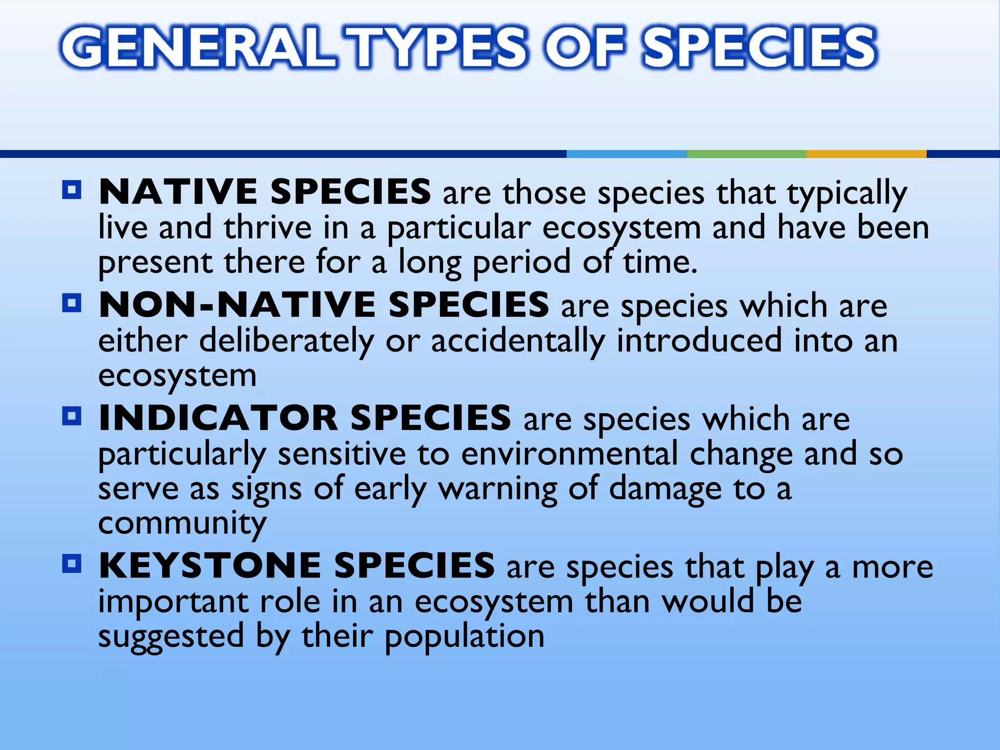 NATIVE SPECIES  are those species that typically live and thrive in a particular ecosystem and have been present there for a long period of time.  NON-NATIVE SPECIES  are species which are either deliberately or accidentally introduced into an ecosystem INDICATOR SPECIES  are species which are particularly sensitive to environmental change and so serve as signs of early warning of damage to a community KEYSTONE SPECIES  are species that play a more important role in an ecosystem than would be suggested by their population 