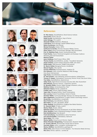 Referenten
                                                                 Dr. Nils Andres, Geschäftsführer, Brand Science Institute
                                                                 Anne Arndt, Partner, Pier134
                                                                 Detlef Arnold, Geschäftsführer, Heye & Partner
                                                                 Jodok Batlogg, CTO, studiVZ
                                                                 Alexander Becker, Redakteur, Meedia.de
Linda Biertz           Michael Domsalla    Prof. Matthias Fank
                                                                 Linda Biertz, Brand Manager, Nestlé PURINA PetCare
                                                                 Bahne Carstensen, freier Berater
                                                                 Michael Domsalla, Inhaber, KMTO
                                                                 Guillaume du Gardier, Directeur Nouveaux Médias, Ferrero
                                                                 Oliver Eckart, Brand Communication Manager, Nike Deutschland
                                                                 Prof. Dr. Matthias Fank, Dozent, Fachhochschule Köln
                                                                 Frank Fischer, Head of Technical Evangelism and Developer Audience
                                                                 Marketing, Microsoft Deutschland
Daniel Haida           Dr. Martin Heibel   Eric Hofmann          Beatrice Föhles
                                                                 Jason Goldberg, Chief Product Officer, XING
                                                                 Thomas Goette, Geschäftsführer, woobby - Freundliche Netzwerke
                                                                 Jürgen Grässel, Content Analyst E-Business EAME, John Deere
                                                                 Daniel Haida, CRM Executive, STABILO International
                                                                 Dr. Martin Heibel, Managing Director, IntraWorlds
                                                                 Manuel Heyden, CEO, Ayondo
                                                                 Carmen Hillebrand, Pressesprecherin, Vodafone D2
                                                                 Eric Hofmann, Leiter Consumer Relations & Web Strategy,
Ingo Horak             Thomas H. Kaspar    Tino Keller
                                                                 Sony Music Entertainment
                                                                 Ingo Horak, Geschäftsführer, DocInsider
                                                                 Dr. Axel Jockwer, Leiter Marketing und Kommunikation, HolidayCheck
                                                                 Thomas H. Kaspar, Chefredakteur Community, Director Portal, Chip Xonio Online
                                                                 Tino Keller, Geschäftsführer, Spickmich.de
                                                                 Volker Koch, Digital Brand Connection Executive AGS, Nike Deutschland
                                                                 Olaf Kolbrück, Reporter Internet / E-Business, Horizont
                                                                 Dr. Benedikt Köhler, Director Digital Strategy & Research, ethority
Dr. Benedikt Köhler    Olaf Kolbrück       Matthias Kröner       Matthias Kröner, Vorstandssprecher, Fidor
                                                                 Sebastian Küpers, Berater, pixelsebi.de
                                                                 Freddie Laker, Director Digital Strategy, Sapient
                                                                 Tapio Liller, Managing Director, Oseon Conversations
                                                                 Nico Lumma, Director Social Media, Scholz & Friends
                                                                 Christian Müller, Community Manager Startups, Sun Startup Essentials
                                                                 Björn Negelmann, Geschäftsführer, [n:sight] market & technology research
                                                                 Gerald Neu, Geschäftsführer, snoopmedia
                                                                 Mark Pohlmann, Geschäftsführer, Mavens
Oliver Schiffers       Gerald Neu          Mark Ralea            Mark Ralea, AK Leiter „Berufsbild“, BVCM
                                                                 Dieter Rappold, Geschäftsführer, Knallgrau New Media Solutions
                                                                 Dr. Clemens Riedl, VP Sales, studiVZ
                                                                 Markus Roder, Berater, elbkind
                                                                 Sebastian Sauter, Business Development, bc.lab Online Relations
                                                                 Oliver Schiffers, Head of Marketing Strategy & Analysis, Sapient
                                                                 Ruth Schöllhammer, freie Beraterin
                                                                 Frank Schultheiss, Geschäftsführer, Deine-Tierwelt.de
Dr. Clemens Riedl      Sebastian Sauter    Markus Spiller        Arne Schulze-Geißler, Chefredakteur, Adzine.de
                                                                 Maria Sipka, CEO, Linqia
                                                                 Markus Spiller, Group Account Director, Sapient
                                                                 Maika-Alexander Stangenberg, Pressesprecher, Deutsche Telekom
                                                                 Dr. Carsten Ulbricht, Rechtsanwalt, Kanzlei Diem & Partner
                                                                 Henriette Weber, author, evangelist, toothlesstiger.com
                                                                 Markus Wölflick, Geschäftsführer, gutefrage.net
                                                                 Stefan Zilch, Sales Director D-A-CH, MySpace - Fox Interactive Media Germany
                                                                 Nico Zorn, Partner, saphiron / produki.de
Dr. Carsten Ulbricht   Henriette Weber     Nico Zorn
 