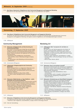 Mittwoch, 16. September 2009 (Fortsetzung)

17:30 Open-Space: Ideenmarkt, Erfolgsfaktoren beim Community Management und Engagement Marketing
      Ideenmarkt für die Open-Space-Session des zweiten Tages mit anschließendem Get-Together




                                                                                                                          Social Web
                                                                                                                          WORLD




 Donnerstag, 17. September 2009

09:30 Open-Space: Erfolgsfaktoren beim Community Management und Engagement Marketing
      Im Rahmen der Open-Space-Session diskutieren die Teilnehmer in Gruppen Herausforderungen und Potentiale beim Community-
      Management und Engagement Marketing. Als Ergebnis werden Erfolgsfaktoren und Handlungsempfehlungen erarbeitet.


11:00 Kaffeepause

Community Management                                                      Marketing 2.0
11:30 Diskussion: Erfolgskontrolle und Benchmarking der                   11:30 Fallbeispiele: Mehr Touchpoints für die Marke im
      Community-Aktivitäten                                                     Social Web
      Wie messen Communities ihren Erfolg? Was sind die Erfolgs-                Wie lassen sich mehr Berührungspunkte einer Marke mit
      indikatoren, an denen Maßnahmen korrigiert werden? Oliver                 Kunden, Kundenpotentialen, Mitarbeitern oder anderen
      Schiffers präsentiert eine aktuelle Benchmarking-Studie zu                Stakeholdern schaffen? Zu dieser Fragestellung stehen die
      diesem Thema und diskutiert die Ergebnisse mit Community-                 Fallbeispiele von SUN Startup Essentials sowie einem Projekt
      Verantwortlichen.                                                         von Elbkind zur Diskussion
      • Moderatorin: Ruth Schöllhammer, freie Beraterin                         • Moderator: Björn Negelmann, Geschäftsführer, [n:sight]
      • Oliver Schiffers, Head of Marketing Strategy & Analysis,                • Christian Müller, Community Manager Startups, Sun Startup
        Sapient                                                                   Essentials
      • Dr. Axel Jockwer, Leiter Marketing und Kommunikation,                   • Markus Roder, Berater, elbkind
        HolidayCheck

12:20 Gemeinsames Mittagessen                                             12:20 Gemeinsames Mittagessen

13:30 Fallbeispiele: Erfolgskonzepte bei der Community-                   13:30 Diskussion: How to do business unusual!?
      Moderation                                                                Was sind die Anforderung bei der Umsetzung von Engagement
      Welche Konzepte führen zur erfolgreichen Moderation einer                 Marketing? In dieser Session diskutiert Henriette Weber ihre
      Community? Anhand von zwei Fallstudien werden die                         Vision vom „Business Unusual“ für Engagement Marketing mit
      Herausforderungen und Drehschrauben bei der Community-                    Maika-Alexander Stangenberg.
      Moderation diskutiert.                                                    • Moderator: Tapio Liller, Geschäftsführer, Oseon
      • Moderator: Michael Domsalla, Inhaber, KMTO                                Conversations
      • Dr. Martin Heibel, Managing Director, IntraWorlds                       • Henriette Weber, author, evangelist, toothlesstiger.com
      • N.N.                                                                    • Maika-Alexander Stangenberg, Pressesprecher,
                                                                                  Deutsche Telekom

14:25 Diskussion: Walled Garden vs. Open Plattform – wohin                14:25 Diskussion: Orchestrierung von Social Media Kampagnen
      entwickeln sich die Social Networks?                                      Wie ist der zeitliche Ablauf von Social Media Kampagnen
      Wo steht der Entwicklungsstand beim Zusammenspiel zwischen                gestaltet? Welche Herausforderungen stellt dies an die
      den Social Networks? Welche Standards setzen sich durch?                  beteiligten Projektmitglieder? Anhand von zwei Kampagnen
      Diese und weitere Fragen zur Vernetzung der Social Network-               wird in dieser Session über die Gefahren und Potentiale von
      Dienste diskutieren verschiedene Branchenexperten.                        Social Media Kampagnen gesprochen.
      • Moderator: Sebastian Küpers, Berater, pixelsebi.de                      • Moderator: Olaf Kolbrück, Redakteur Internet/E-Business,
      • Jason Goldberg, Chief Product Officer, XING                               Horizont
      • Jodok Batlogg (*), CTO , studiVZ                                        • Carmen Hillebrand, Pressesprecherin, Vodafone D2
                                                                                • Nico Lumma, Director Social Media, Scholz & Friends
                                                                                • Dieter Rappold, Geschäftsführer, Knallgrau New Media
                                                                                  Solutions

15:15 Kaffeepause                                                         15:15 Kaffeepause

15:45 Diskussion: Erfolgsfaktoren beim Community Management und Engagement Marketing
      Die Ergebnisse des Open-Space werden vorgestellt und im Gesamtkontext der zwei Kongresstage diskutiert.
      • Moderator: Björn Negelmann, Geschäftsführer, [n:sight] market & technology research

16:45 Ende der Veranstaltung


 *Referent angefragt.                                                                                                    Änderungen vorbehalten.
 