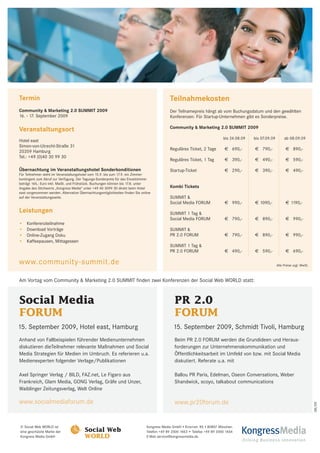 Termin                                                                                     Teilnahmekosten
Community & Marketing 2.0 SUMMIT 2009                                                      Der Teilnamepreis hängt ab vom Buchungsdatum und den gewählten
16. - 17. September 2009                                                                   Konferenzen. Für Startup-Unternehmen gibt es Sonderpreise.

                                                                                           Community & Marketing 2.0 SUMMIT 2009
Veranstaltungsort
                                                                                                                           bis 24.08.09   bis 07.09.09        ab 08.09.09
Hotel east
Simon-von-Utrecht-Straße 31
                                                                                           Reguläres Ticket, 2 Tage         € 690,-        € 790,-             € 890,-
20359 Hamburg
Tel.: +49 (0)40 30 99 30
                                                                                           Reguläres Ticket, 1 Tag          € 390,-        € 490,-             € 590,-

Übernachtung im Veranstaltungshotel Sonderkonditionen                                      Startup-Ticket                   € 290,-        € 390,-             € 490,-
Für Teilnehmer steht im Veranstaltungshotel vom 15.9. bis zum 17.9. ein Zimmer-
kontingent zum Abruf zur Verfügung. Der Tagungs-Sonderpreis für das Einzelzimmer
beträgt 165,- Euro inkl. MwSt. und Frühstück. Buchungen können bis 17.8. unter
Angabe des Stichworts „Kongress Media“ unter +49 40 3099 30 direkt beim Hotel              Kombi Tickets
east vorgenommen werden. Alternative Übernachtungsmöglichkeiten finden Sie online
auf der Veranstaltungsseite.                                                               SUMMIT &
                                                                                           Social Media FORUM               € 990,-        € 1090,-            € 1190,-
Leistungen                                                                                 SUMMIT 1 Tag &
                                                                                           Social Media FORUM               € 790,-        € 890,-             € 990,-
•   Konferenzteilnahme
•   Download Vorträge                                                                      SUMMIT &
•   Online-Zugang Doku                                                                     PR 2.0 FORUM                     € 790,-        € 890,-             € 990,-
•   Kaffeepausen, Mittagessen
                                                                                           SUMMIT 1 Tag &
                                                                                           PR 2.0 FORUM                     € 490,-        € 590,-             € 690,-

www.community-summit.de                                                                                                                                  Alle Preise zzgl. MwSt.



Am Vortag vom Community & Marketing 2.0 SUMMIT finden zwei Konferenzen der Social Web WORLD statt:



Social Media                                                                                  PR 2.0
FORUM                                                                                         FORUM
15. September 2009, Hotel east, Hamburg                                                      15. September 2009, Schmidt Tivoli, Hamburg
Anhand von Fallbeispielen führender Medienunternehmen                                         Beim PR 2.0 FORUM werden die Grundideen und Heraus-
diskutieren dieTeilnehmer relevante Maßnahmen und Social                                      forderungen zur Unternehmenskommunikation und
Media Strategien für Medien im Umbruch. Es referieren u.a.                                    Öffentlichkeitsarbeit im Umfeld von bzw. mit Social Media
Medienexperten folgender Verlage/Publikationen                                                diskutiert. Referate u.a. mit

Axel Springer Verlag / BILD, FAZ.net, Le Figaro aus                                           Ballou PR Paris, Edelman, Oseon Conversations, Weber
Frankreich, Glam Media, GONG Verlag, Gräfe und Unzer,                                         Shandwick, scoyo, talkabout communications
Waiblinger Zeitungsverlag, Welt Online

www.socialmediaforum.de                                                                       www.pr20forum.de
                                                                                                                                                                                   08/09




© Social Web WORLD ist                                                        Kongress Media GmbH • Knorrstr. 85 • 80807 München
eine geschützte Marke der
Kongress Media GmbH
                                        Social Web
                                        WORLD
                                                                              Telefon +49 89 2000 1463 • Telefax +49 89 2000 1464
                                                                              E-Mail service@kongressmedia.de
                                                                                                                                    KongressMedia
                                                                                                                                      Driving Business Innovation
 