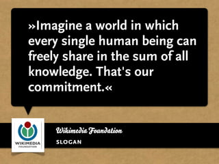 »Imagine a world in which
every single human being can
freely share in the sum of all
knowledge. That's our
commitment.«


    Wikimedia Foundation
    slogan
 
