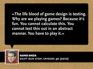 Rainer Knizia
»The life blood of game design is testing.
Why are we playing games? Because it‘s
fun. You cannot calculate this. You
cannot test this out in an abstract
manner. You have to play it.«
shift run stop, episode 40 (2010)
 