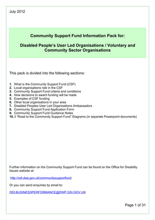 July 2012




              Community Support Fund Information Pack for:

       Disabled People’s User Led Organisations / Voluntary and
                  Community Sector Organisations




This pack is divided into the following sections:

1. What is the Community Support Fund (CSF)
2. Local organisations role in the CSF
3. Community Support Fund criteria and conditions
4. How decisions to award funding will be made
5. Examples of CSF funding
6. Other local organisations in your area
7. Disabled Peoples User Led Organisations Ambassadors
8. Community Support Fund Application Form
9. Community Support Fund Guidance Notes
10. 3 “Road to the Community Support Fund” Diagrams (in separate Powerpoint documents)




Further information on the Community Support Fund can be found on the Office for Disability
Issues website at:

http://odi.dwp.gov.uk/communitysupportfund

Or you can send enquiries by email to:

ODI.BUSINESSPERFORMANCE@DWP.GSI.GOV.UK



                                                                                  Page 1 of 31
 