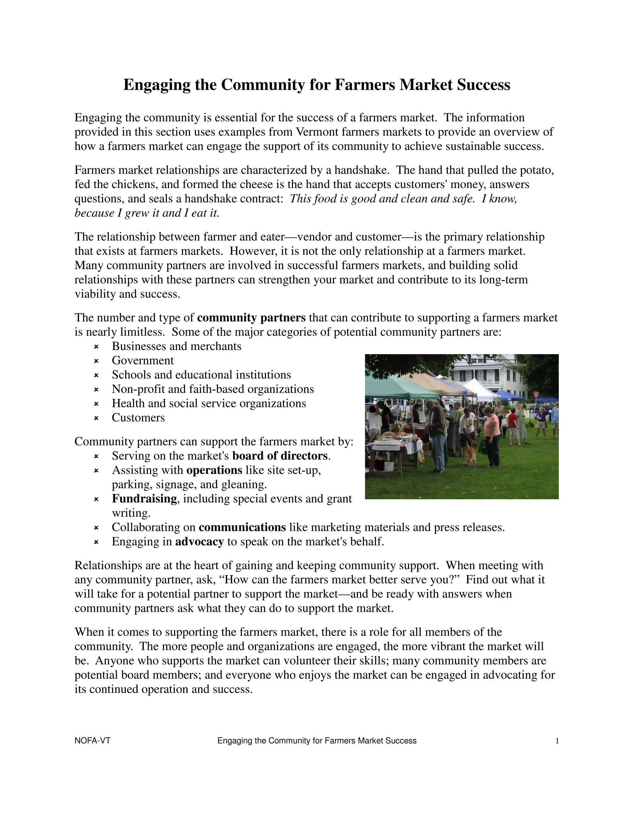 Engaging the Community for Farmers Market Success
Engaging the community is essential for the success of a farmers market. The information
provided in this section uses examples from Vermont farmers markets to provide an overview of
how a farmers market can engage the support of its community to achieve sustainable success.
Farmers market relationships are characterized by a handshake. The hand that pulled the potato,
fed the chickens, and formed the cheese is the hand that accepts customers' money, answers
questions, and seals a handshake contract: This food is good and clean and safe. I know,
because I grew it and I eat it.
The relationship between farmer and eater—vendor and customer—is the primary relationship
that exists at farmers markets. However, it is not the only relationship at a farmers market.
Many community partners are involved in successful farmers markets, and building solid
relationships with these partners can strengthen your market and contribute to its long-term
viability and success.
The number and type of community partners that can contribute to supporting a farmers market
is nearly limitless. Some of the major categories of potential community partners are:
        Businesses and merchants
        Government
        Schools and educational institutions
        Non-profit and faith-based organizations
        Health and social service organizations
        Customers
Community partners can support the farmers market by:
     Serving on the market's board of directors.
     Assisting with operations like site set-up,
     parking, signage, and gleaning.
     Fundraising, including special events and grant
     writing.
     Collaborating on communications like marketing materials and press releases.
     Engaging in advocacy to speak on the market's behalf.
Relationships are at the heart of gaining and keeping community support. When meeting with
any community partner, ask, “How can the farmers market better serve you?” Find out what it
will take for a potential partner to support the market—and be ready with answers when
community partners ask what they can do to support the market.
When it comes to supporting the farmers market, there is a role for all members of the
community. The more people and organizations are engaged, the more vibrant the market will
be. Anyone who supports the market can volunteer their skills; many community members are
potential board members; and everyone who enjoys the market can be engaged in advocating for
its continued operation and success.



NOFA-VT                     Engaging the Community for Farmers Market Success                     1
 