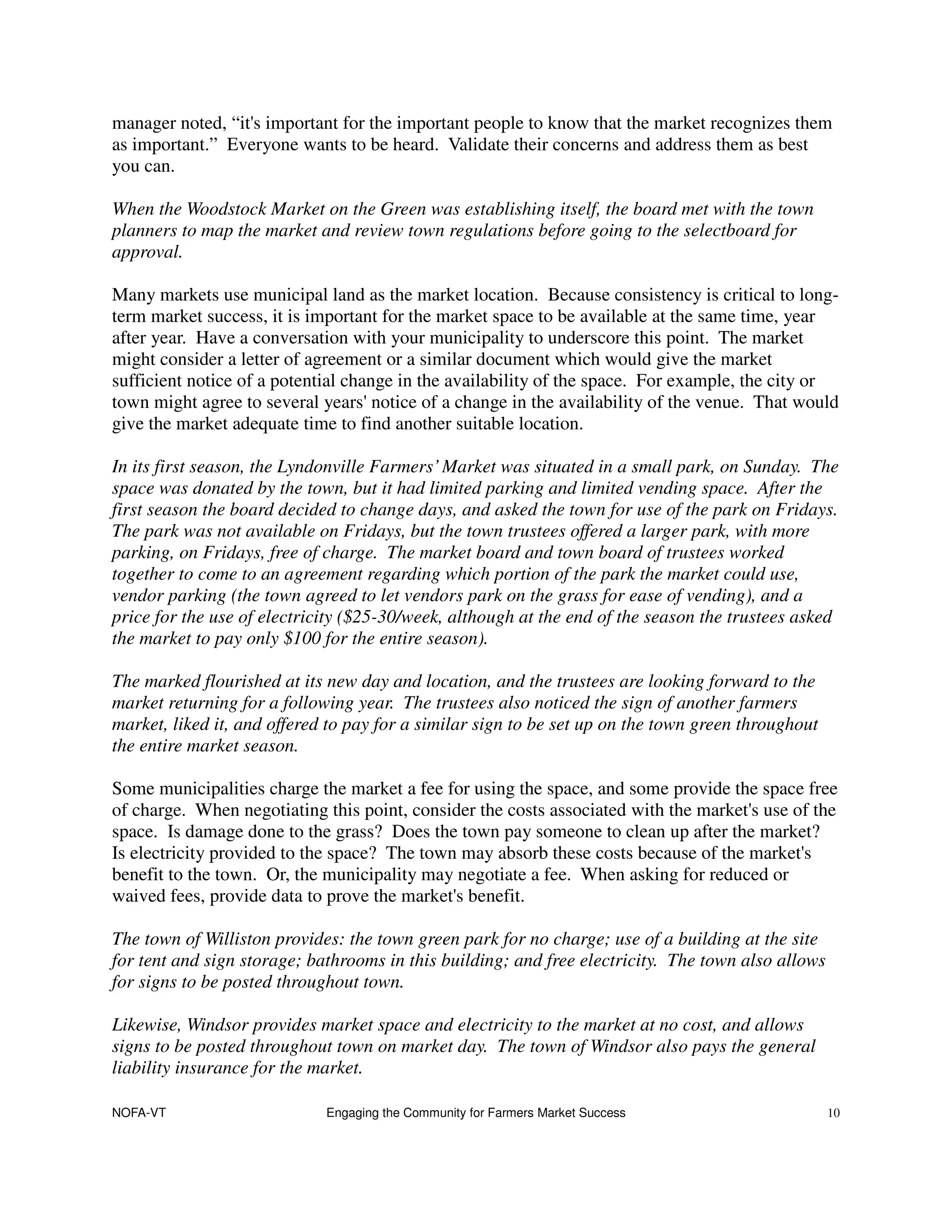 manager noted, “it's important for the important people to know that the market recognizes them
as important.” Everyone wants to be heard. Validate their concerns and address them as best
you can.

When the Woodstock Market on the Green was establishing itself, the board met with the town
planners to map the market and review town regulations before going to the selectboard for
approval.

Many markets use municipal land as the market location. Because consistency is critical to long-
term market success, it is important for the market space to be available at the same time, year
after year. Have a conversation with your municipality to underscore this point. The market
might consider a letter of agreement or a similar document which would give the market
sufficient notice of a potential change in the availability of the space. For example, the city or
town might agree to several years' notice of a change in the availability of the venue. That would
give the market adequate time to find another suitable location.

In its first season, the Lyndonville Farmers’ Market was situated in a small park, on Sunday. The
space was donated by the town, but it had limited parking and limited vending space. After the
first season the board decided to change days, and asked the town for use of the park on Fridays.
The park was not available on Fridays, but the town trustees offered a larger park, with more
parking, on Fridays, free of charge. The market board and town board of trustees worked
together to come to an agreement regarding which portion of the park the market could use,
vendor parking (the town agreed to let vendors park on the grass for ease of vending), and a
price for the use of electricity ($25-30/week, although at the end of the season the trustees asked
the market to pay only $100 for the entire season).

The marked flourished at its new day and location, and the trustees are looking forward to the
market returning for a following year. The trustees also noticed the sign of another farmers
market, liked it, and offered to pay for a similar sign to be set up on the town green throughout
the entire market season.

Some municipalities charge the market a fee for using the space, and some provide the space free
of charge. When negotiating this point, consider the costs associated with the market's use of the
space. Is damage done to the grass? Does the town pay someone to clean up after the market?
Is electricity provided to the space? The town may absorb these costs because of the market's
benefit to the town. Or, the municipality may negotiate a fee. When asking for reduced or
waived fees, provide data to prove the market's benefit.

The town of Williston provides: the town green park for no charge; use of a building at the site
for tent and sign storage; bathrooms in this building; and free electricity. The town also allows
for signs to be posted throughout town.

Likewise, Windsor provides market space and electricity to the market at no cost, and allows
signs to be posted throughout town on market day. The town of Windsor also pays the general
liability insurance for the market.

NOFA-VT                      Engaging the Community for Farmers Market Success                      10
 
