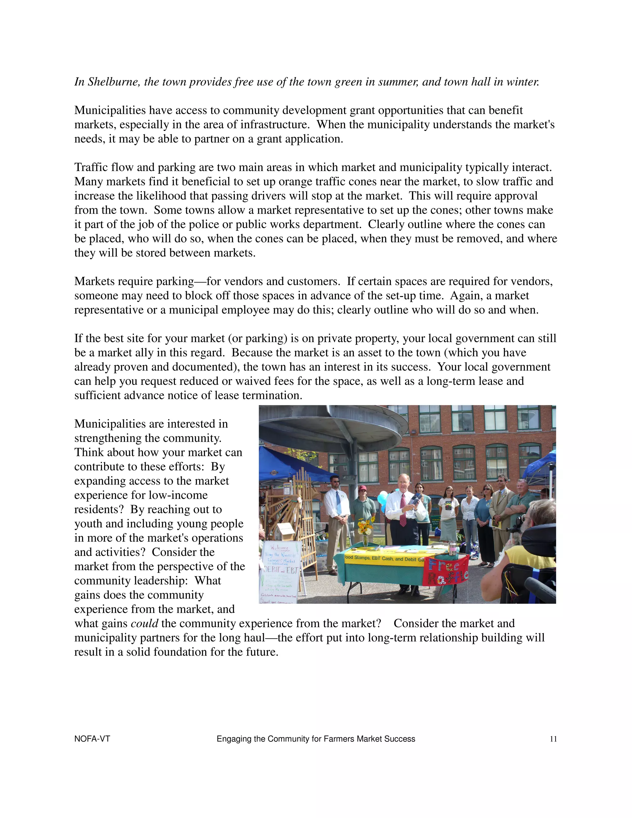 In Shelburne, the town provides free use of the town green in summer, and town hall in winter.

Municipalities have access to community development grant opportunities that can benefit
markets, especially in the area of infrastructure. When the municipality understands the market's
needs, it may be able to partner on a grant application.

Traffic flow and parking are two main areas in which market and municipality typically interact.
Many markets find it beneficial to set up orange traffic cones near the market, to slow traffic and
increase the likelihood that passing drivers will stop at the market. This will require approval
from the town. Some towns allow a market representative to set up the cones; other towns make
it part of the job of the police or public works department. Clearly outline where the cones can
be placed, who will do so, when the cones can be placed, when they must be removed, and where
they will be stored between markets.

Markets require parking—for vendors and customers. If certain spaces are required for vendors,
someone may need to block off those spaces in advance of the set-up time. Again, a market
representative or a municipal employee may do this; clearly outline who will do so and when.

If the best site for your market (or parking) is on private property, your local government can still
be a market ally in this regard. Because the market is an asset to the town (which you have
already proven and documented), the town has an interest in its success. Your local government
can help you request reduced or waived fees for the space, as well as a long-term lease and
sufficient advance notice of lease termination.

Municipalities are interested in
strengthening the community.
Think about how your market can
contribute to these efforts: By
expanding access to the market
experience for low-income
residents? By reaching out to
youth and including young people
in more of the market's operations
and activities? Consider the
market from the perspective of the
community leadership: What
gains does the community
experience from the market, and
what gains could the community experience from the market? Consider the market and
municipality partners for the long haul—the effort put into long-term relationship building will
result in a solid foundation for the future.




NOFA-VT                      Engaging the Community for Farmers Market Success                     11
 